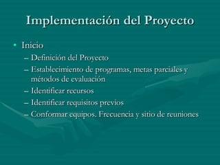 Implementación del Proyecto Inicio Definición del Proyecto Establecimiento de programas, metas parciales y métodos de evaluación Identificar recursos Identificar requisitos previos Conformar equipos. Frecuencia y sitio de reuniones 