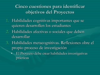Cinco cuestiones para identificar objetivos del Proyectos Habilidades cognitivas importantes que se quieren desarrollen los estudiantes Habilidades afectivas o sociales que deben desarrollar Habilidades metacognitivas. Reflexiones obre el propio proceso de investigación El Proyecto debe crear habilidades investigativas prácticas 