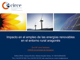 Impacto en el empleo de las energías renovables
en el entorno rural aragonés
Eva Mª Llera Sastresa
CIRCE-Universidad de Zaragoza
Edificio CIRCE / Campus Río Ebro / Mariano Esquillor Gómez, 15 / 50018 ZARAGOZA
Tfno. (+34) 976 761 863 / Fax (+34) 976 732 078 / web: www.fcirce.es / email: circe@unizar.es

 