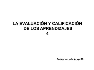 LA EVALUACIÓN Y CALIFICACIÓN
     DE LOS APRENDIZAJES
              4




                 Profesora: Inés Araya M.
 
