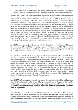 DESCUBRE LA BIBLIA – Nivel Intermedio


Evangelio de Juan

Apocalipsis 22:11 El que es injusto, sea injusto todavía; y el que es inmundo, sea inmundo
todavía; y el que es justo, practique la justicia todavía; y el que es santo, santifíquese todavía.

Por esa razón resulta muy peligroso mantener una actitud de insistencia en el pecado cuando
sabemos que estamos actuando mal, porque conforme pasa el tiempo, es más fácil perder la
conciencia de pecado y el Señor afirma las actitudes, tal como sucedió con faraón, a quien el
Señor endureció el corazón. Existen dos verbos en hebreo con relación al endurecimiento de
corazón del faraón. Uno de ellos implica el ser de una personalidad pesada, es decir, de necedad
y de arrogancia; y el otro aspecto implica el endurecimiento en el sentido de fortaleza, en el caso
de faraón, Dios fortaleció el corazón de faraón, Dios afirmó el corazón de faraón. Esa es la razón
por la que preocupa que una persona que insiste y persevera en la actitud de pecado, porque el
riesgo implica que Dios afirme a la persona en su actuar y que entonces ya no haya nada ni nadie
que lo mueva del camino que ha decidido tomar. Sin embargo, aquel que ha decidido
santificarse, el Señor le ayudará para que lo haga, aquel que anhela conocer al Señor, él le hará
llegar los medios para que le encuentre. En este caso Dios fortalecerá el corazón de quien le
busca para lograr ser conforme a lo que la buena voluntad del Señor tiene para la vida de las
personas que le buscan, servir con amor y pasión desinteresados.
Juan 12:7 Entonces Jesús dijo: Déjala; para el día de mi sepultura ha guardado esto. 8 Porque a
los pobres siempre los tendréis con vosotros, más a mí no siempre me tendréis. 9 Gran multitud
de los judíos supieron entonces que él estaba allí, y vinieron, no solamente por causa de Jesús,
sino también para ver a Lázaro, a quien había resucitado de los muertos…
Se despertó la curiosidad de muchos porque se enteraron que Lázaro había resucitado de los
muertos. Los que tenían curiosidad eran los judíos, esto nos indica que conocían las escrituras
que hablaban de que cuando viniera el Mesías resucitaría muertos, entonces la noticia por
supuesto que representaba un hecho que necesitaban constatar con sus propios ojos. Este
evento representaba para los líderes religiosos que en caso que en realidad Yeshúa fuera el
Mesías, significaría que para ellos se terminarían los privilegios mal habidos, hablando de
aspectos económicos por ejemplo, entre otras muchas cosas, porque esto representaba que el
Mesías vendría a poner orden en la casa y tendrían que ceder su lugar al Rey de Israel. Siendo así,
esto no les convenía a los líderes de la nación, entonces acordaron matar también a Lázaro
porque representaba la prueba más clara y palpable de que el Mesías había llegado y muerto
Lázaro, eliminaban la prueba del milagro del Mesías, Yeshúa.
Juan 12:10 Pero los principales sacerdotes acordaron dar muerte también a Lázaro, 11 porque a
causa de él muchos de los judíos se apartaban y creían en Jesús. 12 El siguiente día, grandes
multitudes que habían venido a la fiesta, al oír que Jesús venía a Jerusalén, 13 tomaron ramas
de palmera y salieron a recibirle, y clamaban: ¡Hosanna! ¡Bendito el que viene en el nombre del
Señor, el Rey de Israel!...
Las multitudes, que aquí están representadas por los gentiles, por supuesto ya habían entendido
que Yeshúa era el Mesías prometido, por eso gritaban: Rey de Israel, las multitudes nunca
tuvieron problema para identificar mediante las señales que Yeshúa era el Mesías. Así mismo le
gritaban ¡Hosanna!, esta palabra es de origen hebreo, está compuesta por dos palabras, la
www.descubrelabiblia.org

Pág - 100 -

 