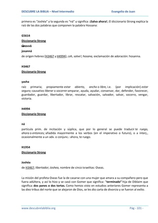 DESCUBRE LA BIBLIA – Nivel Intermedio

Evangelio de Juan

primera es “Joshéa” y la segunda es “ná” y significa: ¡Salva ahora!, El diccionario Strong explica la
raíz de las dos palabras que componen la palabra Hossana:
G5614
Diccionario Strong
ὡ
σαννά
josanná
de origen hebreo [H3467 y H4994]; ¡oh, salve!; hosana, exclamación de adoración: hosanna.
H3467
Diccionario Strong
yasha
raíz primaria; propiamente estar abierto, ancho o libre, i.e. (por implicación) estar
seguro; causativo liberar o socorrer:amparar, ayuda, ayudar, conservar, dar, defender, favorecer,
guardador, guardar, libertador, librar, rescatar, salvación, salvador, salvar, socorro, vengar,
victoria.
H4994
Diccionario Strong
ná
partícula prim. de incitación y súplica, que por lo general se puede traducir te ruego,
ahora o entonces; añadida mayormente a los verbos (en el imperativo o futuro), o a interj.,
ocasionalmente a un adv. o conjunc.: ahora, te ruego.
H1954
Diccionario Strong
Joshéa
de H3467; libertador; Joshea, nombre de cinco israelitas: Oseas.
La misión del profeta Oseas fue la de casarse con una mujer que amara a su compañero pero que
fuera adúltera, y así lo hizo y se casó con Gomer que significa: “terminado” hija de Diblaim que
significa: dos panes o dos tortas. Como hemos visto en estudios anteriores Gomer representa a
las diez tribus del norte que se alejaron de Dios, se les dio carta de divorcio y se fueron al exilio.

www.descubrelabiblia.org

Pág - 101 -

 