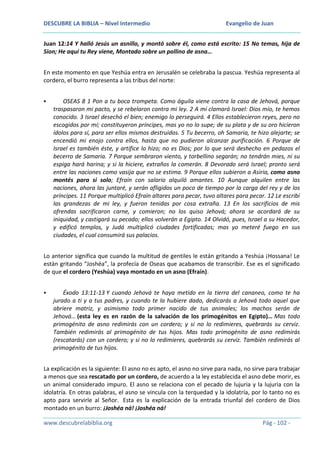DESCUBRE LA BIBLIA – Nivel Intermedio

Evangelio de Juan

Juan 12:14 Y halló Jesús un asnillo, y montó sobre él, como está escrito: 15 No temas, hija de
Sion; He aquí tu Rey viene, Montado sobre un pollino de asna…
En este momento en que Yeshúa entra en Jerusalén se celebraba la pascua. Yeshúa representa al
cordero, el burro representa a las tribus del norte:


OSEAS 8 1 Pon a tu boca trompeta. Como águila viene contra la casa de Jehová, porque
traspasaron mi pacto, y se rebelaron contra mi ley. 2 A mí clamará Israel: Dios mío, te hemos
conocido. 3 Israel desechó el bien; enemigo lo perseguirá. 4 Ellos establecieron reyes, pero no
escogidos por mí; constituyeron príncipes, mas yo no lo supe; de su plata y de su oro hicieron
ídolos para sí, para ser ellos mismos destruidos. 5 Tu becerro, oh Samaria, te hizo alejarte; se
encendió mi enojo contra ellos, hasta que no pudieron alcanzar purificación. 6 Porque de
Israel es también éste, y artífice lo hizo; no es Dios; por lo que será deshecho en pedazos el
becerro de Samaria. 7 Porque sembraron viento, y torbellino segarán; no tendrán mies, ni su
espiga hará harina; y si la hiciere, extraños la comerán. 8 Devorado será Israel; pronto será
entre las naciones como vasija que no se estima. 9 Porque ellos subieron a Asiria, como asno
montés para sí solo; Efraín con salario alquiló amantes. 10 Aunque alquilen entre las
naciones, ahora las juntaré, y serán afligidos un poco de tiempo por la carga del rey y de los
príncipes. 11 Porque multiplicó Efraín altares para pecar, tuvo altares para pecar. 12 Le escribí
las grandezas de mi ley, y fueron tenidas por cosa extraña. 13 En los sacrificios de mis
ofrendas sacrificaron carne, y comieron; no los quiso Jehová; ahora se acordará de su
iniquidad, y castigará su pecado; ellos volverán a Egipto. 14 Olvidó, pues, Israel a su Hacedor,
y edificó templos, y Judá multiplicó ciudades fortificadas; mas yo meteré fuego en sus
ciudades, el cual consumirá sus palacios.

Lo anterior significa que cuando la multitud de gentiles le están gritando a Yeshúa ¡Hossana! Le
están gritando “Joshéa”, la profecía de Oseas que acabamos de transcribir. Ese es el significado
de que el cordero (Yeshúa) vaya montado en un asno (Efraín).


Éxodo 13:11-13 Y cuando Jehová te haya metido en la tierra del cananeo, como te ha
jurado a ti y a tus padres, y cuando te la hubiere dado, dedicarás a Jehová todo aquel que
abriere matriz, y asimismo todo primer nacido de tus animales; los machos serán de
Jehová… (esta ley es en razón de la salvación de los primogénitos en Egipto)… Mas todo
primogénito de asno redimirás con un cordero; y si no lo redimieres, quebrarás su cerviz.
También redimirás al primogénito de tus hijos. Mas todo primogénito de asno redimirás
(rescatarás) con un cordero; y si no lo redimieres, quebrarás su cerviz. También redimirás al
primogénito de tus hijos.

La explicación es la siguiente: El asno no es apto, el asno no sirve para nada, no sirve para trabajar
a menos que sea rescatado por un cordero, de acuerdo a la ley establecida el asno debe morir, es
un animal considerado impuro. El asno se relaciona con el pecado de lujuria y la lujuria con la
idolatría. En otras palabras, el asno se vincula con la terquedad y la idolatría, por lo tanto no es
apto para servirle al Señor. Esta es la explicación de la entrada triunfal del cordero de Dios
montado en un burro: ¡Joshéa ná! ¡Joshéa ná!
www.descubrelabiblia.org

Pág - 102 -

 
