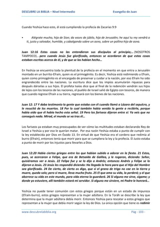DESCUBRE LA BIBLIA – Nivel Intermedio

Evangelio de Juan

Cuando Yeshúa hace esto, él está cumpliendo la profecía de Zacarías 9:9


Alégrate mucho, hija de Sion; da voces de júbilo, hija de Jerusalén; he aquí tu rey vendrá a
ti, justo y salvador, humilde, y cabalgando sobre un asno, sobre un pollino hijo de asna.

Juan 12:16 Estas cosas no las entendieron sus discípulos al principio;… (NOSOTROS
TAMPOCO)… pero cuando Jesús fue glorificado, entonces se acordaron de que estas cosas
estaban escritas acerca de él, y de que se las habían hecho…
En Yeshúa se encuentra toda la plenitud de la profecía en el momento en que entra a Jerusalén
montado en un burrito-Efraín, quien es el primogénito. Es decir, Yeshúa está redimiendo a Efraín,
quien como primogénito es el encargado de preservar y cuidar a la nación, por eso Efraín ha sido
engrandecido entre las naciones. La escritura dice que los impíos acumularán riquezas para
después dárselas a sus hijos. El profeta Isaías dice que al final de la redención vendrán sus hijos
de lejos con los tesoros de las naciones, el pueblo de Israel salió de Egipto con tesoros, de manera
que cuando regrese Efraín a su tierra, regresará con los bienes de las naciones.
Juan 12: 17 Y daba testimonio la gente que estaba con él cuando llamó a Lázaro del sepulcro, y
le resucitó de los muertos. 18 Por lo cual también había venido la gente a recibirle, porque
había oído que él había hecho esta señal. 19 Pero los fariseos dijeron entre sí: Ya veis que no
conseguís nada. Mirad, el mundo se va tras él…
Los fariseos ya estaban muy preocupados de ver cómo las multitudes estaban declarando Rey de
Israel a Yeshúa y por eso le querían matar. Por esa razón Yeshúa estaba a punto de cumplir con
la ley establecida por Dios en Éxodo 13. En virtud de que Yeshúa era el cordero que redimía al
burro (Efraín), entonces tenía que morir para que se cumpliera la ley y la profecía. El Justo estaba
a punto de morir por los injustos para llevarles a Dios.
Juan 12:20 Había ciertos griegos entre los que habían subido a adorar en la fiesta. 21 Estos,
pues, se acercaron a Felipe, que era de Betsaida de Galilea, y le rogaron, diciendo: Señor,
quisiéramos ver a Jesús. 22 Felipe fue y se lo dijo a Andrés; entonces Andrés y Felipe se lo
dijeron a Jesús. 23 Jesús les respondió diciendo: Ha llegado la hora para que el Hijo del Hombre
sea glorificado. 24 De cierto, de cierto os digo, que si el grano de trigo no cae en la tierra y
muere, queda solo; pero si muere, lleva mucho fruto. 25 El que ama su vida, la perderá; y el que
aborrece su vida en este mundo, para vida eterna la guardará. 26 Si alguno me sirve, sígame; y
donde yo estuviere, allí también estará mi servidor. Si alguno me sirviere, mi Padre le honrará…
Yeshúa no puede tener comunión con estos griegos porque están en un estado de impureza
(Efraín-burro), estos griegos representan a la mujer adúltera. En la Toráh se describe la ley que
determina que la mujer adúltera debía morir. Entonces Yeshúa para rescatar a estos griegos que
representan a la mujer que debía morir según la ley de Dios. La única opción que tiene es redimir
www.descubrelabiblia.org

Pág - 103 -

 