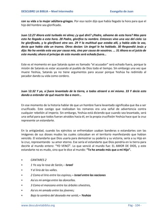 DESCUBRE LA BIBLIA – Nivel Intermedio

Evangelio de Juan

con su vida a la mujer adúltera-griegos. Por esa razón dijo que había llegado la hora para que el
hijo del hombre sea glorificado.
Juan 12:27 Ahora está turbada mi alma; ¿y qué diré? ¿Padre, sálvame de esta hora? Mas para
esto he llegado a esta hora. 28 Padre, glorifica tu nombre. Entonces vino una voz del cielo: Lo
he glorificado, y lo glorificaré otra vez. 29 Y la multitud que estaba allí, y había oído la voz,
decía que había sido un trueno. Otros decían: Un ángel le ha hablado. 30 Respondió Jesús y
dijo: No ha venido esta voz por causa mía, sino por causa de vosotros. … 31 Ahora es el juicio de
este mundo; ahora el príncipe de este mundo será echado fuera…
Este es el momento en que Satanás quien es llamado “el acusador” será echado fuera, porque la
misión de Satanás es estar acusando al pueblo de Dios todo el tiempo. Sin embargo una vez que
muere Yeshúa, Satanás ya no tiene argumentos para acusar porque Yeshúa ha redimido al
pecador dando su vida como cordero.

Juan 12:32 Y yo, si fuere levantado de la tierra, a todos atraeré a mí mismo. 33 Y decía esto
dando a entender de qué muerte iba a morir…
En ese momento de la historia hablar de que un hombre fuera levantado significaba que iba a ser
crucificado. Este castigo que realizaban los romanos era una señal de advertencia contra
cualquier rebelión al imperio. Sin embargo, Yeshúa está diciendo que cuando sea levantado, será
una señal para que todos fueran atraídos hacia él, en la propia crucifixión Yeshúa hace que la cruz
represente un estandarte.
En la antigüedad, cuando los ejércitos se enfrentaban usaban banderas o estandartes con las
imágenes de sus dioses mudos las cuales colocaban en el territorio manifestando que habían
vencido. El estandarte que Dios usaría para demostrar su poderío y su victoria, sería a su Hijo en
la cruz, representando su amor eterno. Ese sería el estandarte que Dios pondría en la tierra para
decirle al mundo entero: “YO VENCÍ”. Lo que venció al mundo fue: EL AMOR DE DIOS, y este
estandarte no es mudo, sino que le dice al mundo: “Te he amado más que a mi Hijo”.


CANTARES 2



1 Yo soy la rosa de Sarón,-- Israel



Y el lirio de los valles.



2 Como el lirio entre los espinos,-- Israel entre las naciones



Así es mi amiga entre las doncellas.



3 Como el manzano entre los árboles silvestres,



Así es mi amado entre los jóvenes;



Bajo la sombra del deseado me senté,-- Yeshúa

www.descubrelabiblia.org

Pág - 104 -

 
