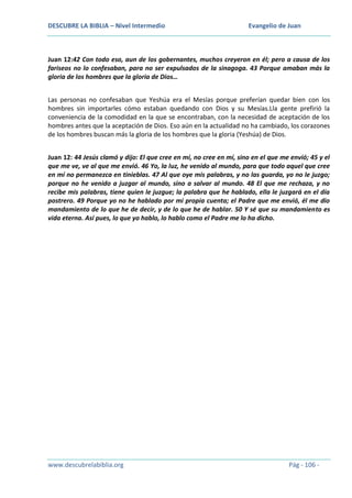 DESCUBRE LA BIBLIA – Nivel Intermedio

Evangelio de Juan

Juan 12:42 Con todo eso, aun de los gobernantes, muchos creyeron en él; pero a causa de los
fariseos no lo confesaban, para no ser expulsados de la sinagoga. 43 Porque amaban más la
gloria de los hombres que la gloria de Dios…
Las personas no confesaban que Yeshúa era el Mesías porque preferían quedar bien con los
hombres sin importarles cómo estaban quedando con Dios y su Mesías.Lla gente prefirió la
conveniencia de la comodidad en la que se encontraban, con la necesidad de aceptación de los
hombres antes que la aceptación de Dios. Eso aún en la actualidad no ha cambiado, los corazones
de los hombres buscan más la gloria de los hombres que la gloria (Yeshúa) de Dios.
Juan 12: 44 Jesús clamó y dijo: El que cree en mí, no cree en mí, sino en el que me envió; 45 y el
que me ve, ve al que me envió. 46 Yo, la luz, he venido al mundo, para que todo aquel que cree
en mí no permanezca en tinieblas. 47 Al que oye mis palabras, y no las guarda, yo no le juzgo;
porque no he venido a juzgar al mundo, sino a salvar al mundo. 48 El que me rechaza, y no
recibe mis palabras, tiene quien le juzgue; la palabra que he hablado, ella le juzgará en el día
postrero. 49 Porque yo no he hablado por mi propia cuenta; el Padre que me envió, él me dio
mandamiento de lo que he de decir, y de lo que he de hablar. 50 Y sé que su mandamiento es
vida eterna. Así pues, lo que yo hablo, lo hablo como el Padre me lo ha dicho.

www.descubrelabiblia.org

Pág - 106 -

 
