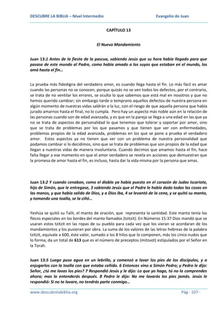 DESCUBRE LA BIBLIA – Nivel Intermedio

Evangelio de Juan
CAPÍTULO 13

El Nuevo Mandamiento
Juan 13:1 Antes de la fiesta de la pascua, sabiendo Jesús que su hora había llegado para que
pasase de este mundo al Padre, como había amado a los suyos que estaban en el mundo, los
amó hasta el fin…
La prueba más fidedigna del verdadero amor, es cuando llega hasta el fin. Lo más fácil es amar
cuando las personas no se conocen, porque quizás no se ven todos los defectos, por el contrario,
se trata de no ventilar los errores, se oculta lo que sabemos que está mal en nosotros y que no
hemos querido cambiar; sin embargo tarde o temprano aquellos defectos de nuestra persona en
algún momento de nuestras vidas saldrán a la luz, con el riesgo de que aquella persona que había
jurado amarnos hasta el final, no lo cumpla. Pero hay un aspecto más noble aún en la relación de
las personas cuando son de edad avanzada, y es que en la pareja se llega a una edad en las que ya
no se trata de aspectos de personalidad lo que tenemos que tolerar y soportar por amor, sino
que se trata de problemas por los que pasamos y que tienen que ver con enfermedades,
problemas propios de la edad avanzada, problemas en los que se pone a prueba el verdadero
amor. Estos aspectos ya no tienen que ver con un problema de nuestra personalidad que
podamos cambiar si lo decidimos, sino que se trata de problemas que son propios de la edad que
llegan a nuestras vidas de manera involuntaria. Cuando decimos que amamos hasta el fin, hace
falta llegar a ese momento en que el amor verdadero se revela en acciones que demuestran que
la promesa de amor hasta el fin, es incluso, hasta dar la vida misma por la persona que amas.

Juan 13:2 Y cuando cenaban, como el diablo ya había puesto en el corazón de Judas Iscariote,
hijo de Simón, que le entregase, 3 sabiendo Jesús que el Padre le había dado todas las cosas en
las manos, y que había salido de Dios, y a Dios iba, 4 se levantó de la cena, y se quitó su manto,
y tomando una toalla, se la ciñó…
Yeshúa se quitó su Talit, el manto de oración, que representa la santidad. Este manto tenía los
flecos especiales en los bordes del manto llamados (tzitzit). En Números 15:37 Dios mandó que se
usaran estos tzitzit en las ropas de su pueblo para cada vez que los vieran se acordaran de los
mandamientos y los pusieran por obra. La suma de los valores de las letras hebreas de la palabra
tzitzit, equivale a 600, éste valor, sumado a los 8 hilos que lo componen, más los cinco nudos que
lo forma, da un total de 613 que es el número de preceptos (mitzvot) estipulados por el Señor en
la Torah.
Juan 13:5 Luego puso agua en un lebrillo, y comenzó a lavar los pies de los discípulos, y a
enjugarlos con la toalla con que estaba ceñido. 6 Entonces vino a Simón Pedro; y Pedro le dijo:
Señor, ¿tú me lavas los pies? 7 Respondió Jesús y le dijo: Lo que yo hago, tú no lo comprendes
ahora; mas lo entenderás después. 8 Pedro le dijo: No me lavarás los pies jamás. Jesús le
respondió: Si no te lavare, no tendrás parte conmigo…
www.descubrelabiblia.org

Pág - 107 -

 