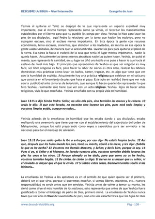 DESCUBRE LA BIBLIA – Nivel Intermedio

Evangelio de Juan

Yeshúa al quitarse el Talid, se despojó de lo que representa un aspecto espiritual muy
importante, que al mismo tiempo representa como ya vimos, el recordar los mandamientos
establecidos por el Eterno para que su pueblo los ponga por obra. Yeshua lo hizo para lavar los
pies de sus discípulos, aquí Pedro la relaciona con la tarea que hacían los esclavos, pero no
cualquier esclavo, sino el esclavo menos importante. En ésta época la gente con recursos
económicos, tenía esclavos, sirvientes, que atendían a los invitados, así mismo en ésa epoca la
gente usaba sandalias, de manera que se acostumbraba lavarse los pies para quitarse el polvo de
la tierra. Esa tarea la hacía el esclavo de la casa que tenía el lugar menos importante, nadie la
quería hacer. Actualmente las tareas menos atractivas nadie las quiere hacer. Yeshúa, se quitó el
manto, que representa la santidad, en su lugar se ciñó una toalla y se puso a hacer lo que hacía el
esclavo de nivel más bajo. El principio que aprendemos de Yeshúa es que ser religioso es muy
fácil, ser líder religioso es fácil, pero hacer la labor de siervo es otra cosa, realizar las labores
domésticas más prácticas como lavar los baños, barrer, trapear, etc. es algo que tiene que ver
con la humildad de espíritu. Actualmente hay una práctica religiosa que celebran en el vaticano
que consiste en el lavamiento de pies que hace el papa. Este acto en realidad tiene que ver más
con la publicidad ante cámaras de televisión, que aunque lo hacen queriendo representar lo que
hizo Yeshúa, realmente sólo tiene que ver con un acto religioso. Yeshúa lejos de hacer actos
religiosos, vivía lo que enseñaba. Yeshúa enseñaba con su propia vida en humildad.
Juan 13:9 Le dijo Simón Pedro: Señor, no sólo mis pies, sino también las manos y la cabeza. 10
Jesús le dijo: El que está lavado, no necesita sino lavarse los pies, pues está todo limpio; y
vosotros limpios estáis, aunque no todos…
Yeshúa además de la enseñanza de humildad que les estaba dando a sus discípulos, estaba
realizando una ceremonia que tiene que ver con el establecimiento del sacerdocio del orden de
Melquisedec, porque los está preparando como reyes y sacerdotes para ser enviados a las
naciones para dar el mensaje de salvación.
Juan 13:11 Porque sabía quién le iba a entregar; por eso dijo: No estáis limpios todos. 12 Así
que, después que les hubo lavado los pies, tomó su manto, volvió a la mesa, y les dijo: ¿Sabéis
lo que os he hecho? 13 Vosotros me llamáis Maestro, y Señor; y decís bien, porque lo soy. 14
Pues si yo, el Señor y el Maestro, he lavado vuestros pies, vosotros también debéis lavaros los
pies los unos a los otros. 15 Porque ejemplo os he dado, para que como yo os he hecho,
vosotros también hagáis. 16 De cierto, de cierto os digo: El siervo no es mayor que su señor, ni
el enviado es mayor que el que le envió. 17 Si sabéis estas cosas, bienaventurados seréis si las
hiciereis…
La enseñanza de Yeshúa a los apóstoles es en el sentido de que quien quiera ser el primero,
deberá ser el que sirva, porque si queremos enseñar, si somos líderes, maestros, etc., nuestra
responsabilidad es servir antes que ser servidos. Yeshúa antes de volver a tomar su manto, les
sirvió como sirve el más humilde de los esclavos, esto representa que antes de que Yeshúa fuera
glorificado y tomar el liderazgo de parte de Dios, primero sirvió. La enseñanza de Yeshúa nunca
tuvo que ver con el ritual de lavamiento de pies, sino con una característica que los hijos de Dios
www.descubrelabiblia.org

Pág - 108 -

 