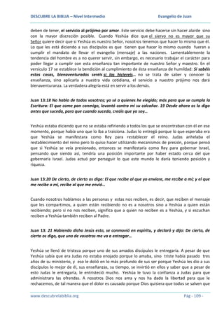 DESCUBRE LA BIBLIA – Nivel Intermedio

Evangelio de Juan

deben de tener, el servicio al prójimo por amor. Este servicio debe hacerse sin hacer alarde sino
con la mayor discreción posible. Cuando Yeshúa dice que el siervo no es mayor que su
Señor quiere decir que si Yeshúa es nuestro Señor, nosotros tenemos que hacer lo mismo que él.
Lo que les está diciendo a sus discípulos es que tienen que hacer lo mismo cuando fueran a
cumplir el mandato de llevar el evangelio (mensaje) a las naciones. Lamentablemente la
tendencia del hombre es a no querer servir, sin embargo, es necesario trabajar el carácter para
poder llegar a cumplir con esta enseñanza tan importante de nuestro Señor y maestro. En el
versículo 17 se establece la bendición al cumplimiento de ésta enseñanza de humildad: Si sabéis
estas cosas, bienaventurados seréis si las hiciereis… no se trata de saber y conocer la
enseñanza, sino aplicarla a nuestra vida cotidiana, el servicio a nuestro prójimo nos dará
bienaventuranza. La verdadera alegría está en servir a los demás.
Juan 13:18 No hablo de todos vosotros; yo sé a quienes he elegido; más para que se cumpla la
Escritura: El que come pan conmigo, levantó contra mí su calcañar. 19 Desde ahora os lo digo
antes que suceda, para que cuando suceda, creáis que yo soy…
Yeshúa estaba diciendo que no se estaba refiriendo a todos los que se encontraban con él en ese
momento, porque había uno que lo iba a traiciona. Judas lo entregó porque lo que esperaba era
que Yeshúa se manifestara como Rey para restablecer el reino. Judas anhelaba el
restablecimiento del reino pero lo quiso hacer utilizando mecanismos de presión, porque pensó
que si Yeshúa se veía presionado, entonces se manifestaría como Rey para gobernar Israel,
pensando que siendo así, tendría una posición importante por haber estado cerca del que
gobernaría Israel. Judas actuó por perseguir lo que este mundo le daría teniendo posición y
riqueza.
Juan 13:20 De cierto, de cierto os digo: El que recibe al que yo enviare, me recibe a mí; y el que
me recibe a mí, recibe al que me envió…
Cuando nosotros hablamos a las personas y estas nos reciben, es decir, que reciben el mensaje
que les compartimos, a quien están recibiendo no es a nosotros sino a Yeshúa a quien están
recibiendo; pero si no nos reciben, significa que a quien no reciben es a Yeshúa, y si escuchan
reciben a Yeshúa también reciben al Padre.
Juan 13: 21 Habiendo dicho Jesús esto, se conmovió en espíritu, y declaró y dijo: De cierto, de
cierto os digo, que uno de vosotros me va a entregar…
Yeshúa se llenó de tristeza porque uno de sus amados discípulos le entregaría. A pesar de que
Yeshúa sabía que era Judas no estaba enojado porque lo amaba, sino triste había pasado tres
años de su ministerio, y eso le dolió en lo más profundo de sus ser porque Yeshúa les dio a sus
discípulos lo mejor de él, sus enseñanzas, su tiempo, se invirtió en ellos y saber que a pesar de
esto Judas le entregaría, le entristeció mucho. Yeshúa le tuvo la confianza a Judas para que
administrara las ofrendas. A nosotros Dios nos ama y nos ha dado la libertad para que le
rechacemos, de tal manera que el dolor es causado porque Dios quisiera que todos se salven que
www.descubrelabiblia.org

Pág - 109 -

 