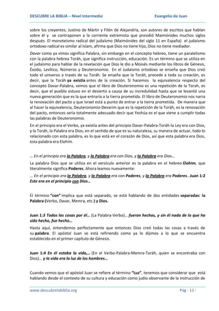 DESCUBRE LA BIBLIA – Nivel Intermedio

Evangelio de Juan

sobre los creyentes; Justino de Mártir y Filón de Alejandría, son autores de escritos que hablan
sobre él y se contraponen a la corriente extremista que presidió Maimónides muchos siglos
después. El monoteísmo radical del judaísmo (Maimónides del siglo 11 en España) el judaísmo
ortodoxo radical es similar al Islam, afirma que Dios no tiene hijo, Dios no tiene mediador.
Davar como ya vimos significa Palabra, sin embargo en el concepto hebreo, tiene un paralelismo
con la palabra hebrea Toráh, que significa instrucción, educación. Es un término que se utiliza en
el judaísmo para hablar de la revelación que Dios le dio a Moisés mediante los libros de Génesis,
Éxodo, Levítico, Números y Deuteronomio. En el Judaísmo ortodoxo se enseña que Dios creó
todo el universo a través de su Toráh. Se enseña que la Toráh, precede a toda su creación, es
decir, que la Toráh ya existía antes de la creación. Si hacemos la equivalencia respecto del
concepto Davar-Palabra, vemos que el libro de Deuteronomio es una repetición de la Torah, es
decir, que el pueblo estuvo en el desierto a causa de su incredulidad hasta que se levantó una
nueva generación que es la que entraría a la tierra prometida. El libro de Deuteronomio nos narra
la renovación del pacto y que Israel está a punto de entrar a la tierra prometida. De manera que
al hacer la equivalencia, Deuteronomio-Devarim que es la repetición de la Toráh, es la renovación
del pacto, entonces sería totalmente adecuado decir que Yeshúa es el que viene a cumplir todas
las palabras de Deuteronomio.
En el principio era el Verbo, ya existía antes del principio Davar-Palabra-Toráh-la Ley era con Dios,
y la Toráh, la Palabra era Dios; en el sentido de que es su naturaleza, su manera de actuar, todo lo
relacionado con esta palabra, es lo que está en el corazón de Dios, así que esta palabra era Dios,
esta palabra era Elohim.
… En el principio era la Palabra, y la Palabra era con Dios, y la Palabra era Dios…
La palabra Dios que se utiliza en el versículo anterior es la palabra en el hebreo Elohim, que
literalmente significa Poderes. Ahora leamos nuevamente:
… En el principio era la Palabra, y la Palabra era con Poderes, y la Palabra era Poderes…Juan 1:2
Este era en el principio con Dios…
El término “con” implica que está separado, se está hablando de dos entidades separadas: la
Palabra (Verbo, Davar, Memra, etc.) y Dios.
Juan 1:3 Todas las cosas por él… (La Palabra-Verbo)… fueron hechas, y sin él nada de lo que ha
sido hecho, fue hecho…
Hasta aquí, entendemos perfectamente que entonces Dios creó todas las cosas a través de
su palabra. El apóstol Juan se está refiriendo como ya lo dijimos a lo que se encuentra
establecido en el primer capítulo de Génesis.
Juan 1:4 En él estaba la vida,… (En el Verbo-Palabra-Memra-Toráh, quien se encontraba con
Dios)… y la vida era la luz de los hombres…
Cuando vemos que el apóstol Juan se refiere al término “Luz”, tenemos que considerar que está
hablando desde el contexto de su cultura y educación como judío observante de la instrucción de
www.descubrelabiblia.org

Pág - 11 -

 
