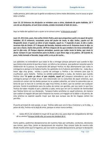 DESCUBRE LA BIBLIA – Nivel Intermedio

Evangelio de Juan

nadie perezca, pero sabe que la gente se endurece y toma malas decisiones, eso le causa un gran
dolor al Señor.
Juan 13: 22 Entonces los discípulos se miraban unos a otros, dudando de quién hablaba. 23 Y
uno de sus discípulos, al cual Jesús amaba, estaba recostado al lado de Jesús…
Aquí se habla del apóstol Juan a quien se le conoce como “el discípulo amado”.
Juan 13: 24 A éste, pues, hizo señas Simón Pedro, para que preguntase quién era aquel de quien
hablaba. 25 El entonces, recostado cerca del pecho de Jesús, le dijo: Señor, ¿quién es? 26
Respondió Jesús: A quien yo diere el pan mojado, aquél es. Y mojando el pan, lo dio a Judas
Iscariote hijo de Simón. 27 Y después del bocado, Satanás entró en él. Entonces Jesús le dijo: Lo
que vas a hacer, hazlo más pronto. 28 Pero ninguno de los que estaban a la mesa entendió por
qué le dijo esto. 29 Porque algunos pensaban, puesto que Judas tenía la bolsa, que Jesús le
decía: Compra lo que necesitamos para la fiesta; o que diese algo a los pobres. 30 Cuando él,
pues, hubo tomado el bocado, luego salió; y era ya de noche…
Los apóstoles no entendieron que Judas le iba a entregar porque pensaron que cuando le dijo
que hiciera más pronto lo que iba a hacer, se refería a las compras que pudieran necesitar para la
celebración de la pascua. La explicación del porqué Yeshúa no dijo abiertamente que Judas le
entregaría es porque si lo hubiera hecho, los apóstoles no le hubieran permitido irse. Judas iba a
hacer algo muy grave, estaba a punto de entregar a Yeshúa a los romanos para que lo
crucificaran, para matarlo. Yeshúa no exhibió públicamente a Judas, de manera que cuando
Yeshúa dice: “A quien yo diere el pan mojado, aquél es”, tampoco entendieron que él lo
entregaría porque el mojar el pan está relacionado con la costumbre de aquel entonces, que
consistía en comer con los dedos porque no se usaban cubiertos, así como la costumbre que se
tenía de que la hora de la comida era algo muy íntimo, es decir, que no comían con cualquier
persona. Existía la prohibición para los judíos de comer con gentiles, por esa razón lo que hizo
Yeshúa de haber mojado el pan y dárselo a Judas, tenía que ver con la relación de familiaridad
que Yeshúa tenía con sus discípulos. Tampoco había servilletas en aquel entonces, de manera
que usaban el migajón del pan para limpiarse las manos y el migajón se lo daban a los perros, de
esta práctica se expresó aquella mujer que dijo que aunque sea de las migajas comen los
perrillos.
El punto principal de este pasaje, es que Yeshúa sabía que uno le iba a traicionar y se lo dijo, a
pesar de ello, Yeshúa no lo dejó de amar, porque su amor nunca cambia;


Isaías 49:15 ¿Se olvidará la mujer de lo que dio a luz, para dejar de compadecerse del hijo
de su vientre? Aunque olvide ella, yo nunca me olvidaré de ti.

Como padres, podremos decepcionarnos de nuestros hijos por actitudes, conductas, decisiones
que toman, pero Dios, jamás se decepcionará de nosotros. Dios conoce todo de nuestra vida
desde mucho antes que lo hagamos, por esa razón no puede decepcionarse, porque la decepción
www.descubrelabiblia.org

Pág - 110 -

 