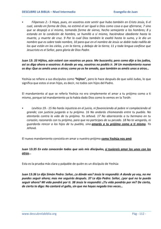 DESCUBRE LA BIBLIA – Nivel Intermedio


Evangelio de Juan

Filipenses 2.- 5 Haya, pues, en vosotros este sentir que hubo también en Cristo Jesús, 6 el
cual, siendo en forma de Dios, no estimó el ser igual a Dios como cosa a que aferrarse, 7 sino
que se despojó a sí mismo, tomando forma de siervo, hecho semejante a los hombres; 8 y
estando en la condición de hombre, se humilló a sí mismo, haciéndose obediente hasta la
muerte, y muerte de cruz. 9 Por lo cual Dios también le exaltó hasta lo sumo, y le dio un
nombre que es sobre todo nombre, 10 para que en el nombre de Jesús se doble toda rodilla de
los que están en los cielos, y en la tierra, y debajo de la tierra; 11 y toda lengua confiese que
Jesucristo es el Señor, para gloria de Dios Padre.

Juan 13: 33 Hijitos, aún estaré con vosotros un poco. Me buscaréis; pero como dije a los judíos,
así os digo ahora a vosotros: A donde yo voy, vosotros no podéis ir. 34 Un mandamiento nuevo
os doy: Que os améis unos a otros; como yo os he amado, que también os améis unos a otros…
Yeshúa se refiere a sus discípulos como “hijitos”, pero lo hace después de que salió Judas, lo que
significa que estos sí eran hijos, es decir, no todos son hijos del Padre.
El mandamiento al que se refería Yeshúa no era simplemente el amar a tu prójimo como a ti
mismo, porque tal mandamiento ya lo había dado Dios como lo vemos en la Toráh:


Levítico 19.- 15 No harás injusticia en el juicio, ni favoreciendo al pobre ni complaciendo al
grande; con justicia juzgarás a tu prójimo. 16 No andarás chismeando entre tu pueblo. No
atentarás contra la vida de tu prójimo. Yo Jehová. 17 No aborrecerás a tu hermano en tu
corazón; razonarás con tu prójimo, para que no participes de su pecado. 18 No te vengarás, ni
guardarás rencor a los hijos de tu pueblo, sino amarás a tu prójimo como a ti mismo. Yo
Jehová.

El nuevo mandamiento consistía en amar a nuestro prójimo como Yeshúa nos amó
Juan 13:35 En esto conocerán todos que sois mis discípulos, si tuviereis amor los unos con los
otros…
Esta es la prueba más clara y palpable de quién es un discípulo de Yeshúa
Juan 13:36 Le dijo Simón Pedro: Señor, ¿a dónde vas? Jesús le respondió: A donde yo voy, no me
puedes seguir ahora; mas me seguirás después. 37 Le dijo Pedro: Señor, ¿por qué no te puedo
seguir ahora? Mi vida pondré por ti. 38 Jesús le respondió: ¿Tu vida pondrás por mí? De cierto,
de cierto te digo: No cantará el gallo, sin que me hayas negado tres veces…

www.descubrelabiblia.org

Pág - 112 -

 