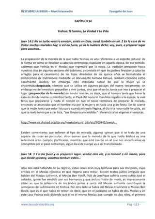 DESCUBRE LA BIBLIA – Nivel Intermedio

Evangelio de Juan
CAPÍTULO 14

Yeshúa; El Camino, La Verdad Y La Vida
Juan 14:1 No se turbe vuestro corazón; creéis en Dios, creed también en mí. 2 En la casa de mi
Padre muchas moradas hay; si así no fuera, yo os lo hubiera dicho; voy, pues, a preparar lugar
para vosotros…
La preparación de la morada de la que habla Yeshúa, es una referencia a un aspecto cultural de
la forma en cómo se llevaban a cabo las ceremonias nupciales en aquella época. En ese sentido,
sabemos que Yeshúa es el Mesías que regresará por la novia. La tradición prevalece hasta
nuestros días en algunos sectores del judaísmo, y consistía en que los padres llevaban a cabo los
arreglos para el casamiento de los hijos. Alrededor de los quince años se formalizaba el
compromiso de matrimonio mediante un documento llamado Ketuvá, también conocido como
casamiento Jasídico, sin embargo, esto implicaba hablar de que la mujer ya se
encontraba desposada, término que se utiliza en algunos pasajes del nuevo testamento; sin
embargo no de inmediato procedían a vivir juntos, sino que el varón, tenía que irse a preparar el
lugar (preparación de la morada) en donde vivirían, es decir, que el hombre tenía que hacer la
casa en donde vivirían y mientras tanto, el Papá del novio le mandaba regalos a la esposa, la cual
tenía que prepararse y hasta el tiempo en que el novio terminara de preparar la morada,
entonces se anunciaba que el hombre iría por la mujer y se hacía una gran fiesta. De tal suerte
que la mujer tenía que estar lista para cuando el novio llegara, el día y la hora nadie lo sabía, así
que la novia tenía que estar lista, “sus lámparas encendidas” referencia a las vírgenes insensatas.
http://www.es.chabad.org/library/howto/wizard_cdo/aid/700445/jewish...
Existen comentarios que refieren al tipo de morada, algunos opinan que si se trata de una
especie de casas en particular, otros opinan que la morada de la que habla Yeshúa es una
referencia a los cuerpos glorificados, mientras que este cuerpo en el que nos encontramos es
corruptible por el paso del tiempo, algún día este cuerpo va a ser transformado.
Juan 14: 3 Y si me fuere y os preparare lugar, vendré otra vez, y os tomaré a mí mismo, para
que donde yo estoy, vosotros también estéis…
Aquí nos está hablando de su regreso, estas cosas eran muy confusas para sus discípulos, cuyo
énfasis en el Mesías consistía en que llegaría para reinar. Existen textos judíos antiguos que
hablan del Mesías sufriente, el Mesías Ben Yoséf, (hijo de José) que sufriría como sufrió José el
soñador, quien fue vendido por sus hermanos y que incluso había de morir, es impresionante
cómo es que la referencia de los textos judíos a cerca del Mesías sufriente constituyen la
semejanza del sufrimiento de Yeshúa. Por otro lado se habla del Mesías triunfante o Mesías Ben
David, que es el que había de reinar; es decir, que en el judaísmo se habla de dos Mesías y en
este caso Yeshúa está diciendo que él es el mismo Mesías que cumple los dos roles, el primero
www.descubrelabiblia.org

Pág - 113 -

 