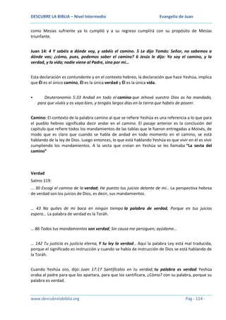 DESCUBRE LA BIBLIA – Nivel Intermedio

Evangelio de Juan

como Mesías sufriente ya lo cumplió y a su regreso cumplirá con su propósito de Mesías
triunfante.
Juan 14: 4 Y sabéis a dónde voy, y sabéis el camino. 5 Le dijo Tomás: Señor, no sabemos a
dónde vas; ¿cómo, pues, podemos saber el camino? 6 Jesús le dijo: Yo soy el camino, y la
verdad, y la vida; nadie viene al Padre, sino por mí…
Esta declaración es contundente y en el contexto hebreo, la declaración que hace Yeshúa, implica
que Él es el único camino, Él es la única verdad y Él es la única vida.


Deuteronomio 5:33 Andad en todo el camino que Jehová vuestro Dios os ha mandado,
para que viváis y os vaya bien, y tengáis largos días en la tierra que habéis de poseer.

Camino: El contexto de la palabra camino al que se refiere Yeshúa es una referencia a lo que para
el pueblo hebreo significaba decir andar en el camino. El pasaje anterior es la conclusión del
capítulo que refiere todos los mandamientos de las tablas que le fueron entregadas a Moisés, de
modo que es claro que cuando se habla de andad en todo momento en el camino, se está
hablando de la ley de Dios. Luego entonces, lo que está hablando Yeshúa es que vivir en él es vivir
cumpliendo los mandamientos. A la secta que creían en Yeshúa se les llamaba “La secta del
camino”

Verdad
Salmo 119:
… 30 Escogí el camino de la verdad; He puesto tus juicios delante de mí… La perspectiva hebrea
de verdad son los juicios de Dios, es decir, sus mandamientos.
… 43 No quites de mi boca en ningún tiempo la palabra de verdad, Porque en tus juicios
espero… La palabra de verdad es la Toráh.
… 86 Todos tus mandamientos son verdad; Sin causa me persiguen; ayúdame…
… 142 Tu justicia es justicia eterna, Y tu ley la verdad… Aquí la palabra Ley está mal traducida,
porque el significado es instrucción y cuando se habla de instrucción de Dios se está hablando de
la Toráh.
Cuando Yeshúa oro, dijo: Juan 17:17 Santifícalos en tu verdad; tu palabra es verdad. Yeshúa
oraba al padre para que los apartara, para que los santificara, ¿Cómo? con su palabra, porque su
palabra es verdad.

www.descubrelabiblia.org

Pág - 114 -

 