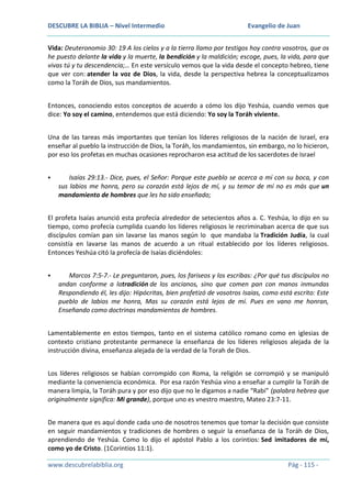 DESCUBRE LA BIBLIA – Nivel Intermedio

Evangelio de Juan

Vida: Deuteronomio 30: 19 A los cielos y a la tierra llamo por testigos hoy contra vosotros, que os
he puesto delante la vida y la muerte, la bendición y la maldición; escoge, pues, la vida, para que
vivas tú y tu descendencia;… En este versículo vemos que la vida desde el concepto hebreo, tiene
que ver con: atender la voz de Dios, la vida, desde la perspectiva hebrea la conceptualizamos
como la Toráh de Dios, sus mandamientos.
Entonces, conociendo estos conceptos de acuerdo a cómo los dijo Yeshúa, cuando vemos que
dice: Yo soy el camino, entendemos que está diciendo: Yo soy la Toráh viviente.
Una de las tareas más importantes que tenían los líderes religiosos de la nación de Israel, era
enseñar al pueblo la instrucción de Dios, la Toráh, los mandamientos, sin embargo, no lo hicieron,
por eso los profetas en muchas ocasiones reprocharon esa actitud de los sacerdotes de Israel


Isaías 29:13.- Dice, pues, el Señor: Porque este pueblo se acerca a mí con su boca, y con
sus labios me honra, pero su corazón está lejos de mí, y su temor de mí no es más que un
mandamiento de hombres que les ha sido enseñado;

El profeta Isaías anunció esta profecía alrededor de setecientos años a. C. Yeshúa, lo dijo en su
tiempo, como profecía cumplida cuando los líderes religiosos le recriminaban acerca de que sus
discípulos comían pan sin lavarse las manos según lo que mandaba la Tradición Judía, la cual
consistía en lavarse las manos de acuerdo a un ritual establecido por los líderes religiosos.
Entonces Yeshúa citó la profecía de Isaías diciéndoles:


Marcos 7:5-7.- Le preguntaron, pues, los fariseos y los escribas: ¿Por qué tus discípulos no
andan conforme a latradición de los ancianos, sino que comen pan con manos inmundas
Respondiendo él, les dijo: Hipócritas, bien profetizó de vosotros Isaías, como está escrito: Este
pueblo de labios me honra, Mas su corazón está lejos de mí. Pues en vano me honran,
Enseñando como doctrinas mandamientos de hombres.

Lamentablemente en estos tiempos, tanto en el sistema católico romano como en iglesias de
contexto cristiano protestante permanece la enseñanza de los líderes religiosos alejada de la
instrucción divina, enseñanza alejada de la verdad de la Torah de Dios.
Los líderes religiosos se habían corrompido con Roma, la religión se corrompió y se manipuló
mediante la conveniencia económica. Por esa razón Yeshúa vino a enseñar a cumplir la Toráh de
manera limpia, la Toráh pura y por eso dijo que no le digamos a nadie “Rabi” (palabra hebrea que
originalmente significa: Mi grande), porque uno es vnestro maestro, Mateo 23:7-11.
De manera que es aquí donde cada uno de nosotros tenemos que tomar la decisión que consiste
en seguir mandamientos y tradiciones de hombres o seguir la enseñanza de la Toráh de Dios,
aprendiendo de Yeshúa. Como lo dijo el apóstol Pablo a los corintios: Sed imitadores de mí,
como yo de Cristo. (1Corintios 11:1).
www.descubrelabiblia.org

Pág - 115 -

 