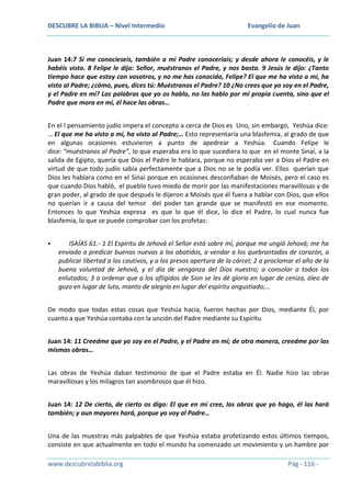 DESCUBRE LA BIBLIA – Nivel Intermedio

Evangelio de Juan

Juan 14:7 Si me conocieseis, también a mi Padre conoceríais; y desde ahora le conocéis, y le
habéis visto. 8 Felipe le dijo: Señor, muéstranos el Padre, y nos basta. 9 Jesús le dijo: ¿Tanto
tiempo hace que estoy con vosotros, y no me has conocido, Felipe? El que me ha visto a mí, ha
visto al Padre; ¿cómo, pues, dices tú: Muéstranos el Padre? 10 ¿No crees que yo soy en el Padre,
y el Padre en mí? Las palabras que yo os hablo, no las hablo por mi propia cuenta, sino que el
Padre que mora en mí, él hace las obras…
En el l pensamiento judío impera el concepto a cerca de Dios es Uno, sin embargo, Yeshúa dice:
… El que me ha visto a mí, ha visto al Padre;… Esto representaría una blasfemia, al grado de que
en algunas ocasiones estuvieron a punto de apedrear a Yeshúa. Cuando Felipe le
dice: “muéstranos al Padre”, lo que esperaba era lo que sucediera lo que en el monte Sinaí, a la
salida de Egipto, quería que Dios el Padre le hablara, porque no esperaba ver a Dios el Padre en
virtud de que todo judío sabía perfectamente que a Dios no se le podía ver. Ellos querían que
Dios les hablara como en el Sinaí porque en ocasiones desconfiaban de Moisés, pero el caso es
que cuando Dios habló, el pueblo tuvo miedo de morir por las manifestaciones maravillosas y de
gran poder, al grado de que después le dijeron a Moisés que él fuera a hablar con Dios, que ellos
no querían ir a causa del temor del poder tan grande que se manifestó en ese momento.
Entonces lo que Yeshúa expresa es que lo que él dice, lo dice el Padre, lo cual nunca fue
blasfemia, lo que se puede comprobar con los profetas:


ISAÍAS 61.- 1 El Espíritu de Jehová el Señor está sobre mí, porque me ungió Jehová; me ha
enviado a predicar buenas nuevas a los abatidos, a vendar a los quebrantados de corazón, a
publicar libertad a los cautivos, y a los presos apertura de la cárcel; 2 a proclamar el año de la
buena voluntad de Jehová, y el día de venganza del Dios nuestro; a consolar a todos los
enlutados; 3 a ordenar que a los afligidos de Sion se les dé gloria en lugar de ceniza, óleo de
gozo en lugar de luto, manto de alegría en lugar del espíritu angustiado;…

De modo que todas estas cosas que Yeshúa hacía, fueron hechas por Dios, mediante Él, por
cuanto a que Yeshúa contaba con la unción del Padre mediante su Espíritu
Juan 14: 11 Creedme que yo soy en el Padre, y el Padre en mí; de otra manera, creedme por las
mismas obras…
Las obras de Yeshúa daban testimonio de que el Padre estaba en Él. Nadie hizo las obras
maravillosas y los milagros tan asombrosos que él hizo.
Juan 14: 12 De cierto, de cierto os digo: El que en mí cree, las obras que yo hago, él las hará
también; y aun mayores hará, porque yo voy al Padre…
Una de las muestras más palpables de que Yeshúa estaba profetizando estos últimos tiempos,
consiste en que actualmente en todo el mundo ha comenzado un movimiento y un hambre por
www.descubrelabiblia.org

Pág - 116 -

 