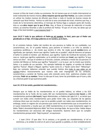 DESCUBRE LA BIBLIA – Nivel Intermedio

Evangelio de Juan

conocer al Dios de Israel y todas sus promesas. De tal manera que en el medio internacional se
están realizando de manera masiva, obras mayores que las que hizo Yeshúa. Las cuales consisten
en utilizar los medios masivos de difusión para llevar a todo el mundo las buenas nuevas de
salvación que llevó Yeshúa. Yeshúa no salió de la zona conurbada de Israel; mientras que hoy, a
través de la herramienta cibernética, el mensaje de Yeshúa llega a cualquier parte del mundo,
ésta es una obra mayor que la que él hizo. Hoy, al llevar el mensaje de redención al mundo
entero, ya estamos llevando a cabo la profecía de Yeshúa: “El que en mí cree, las obras que yo
hago, él las hará también; y aun mayores hará,”…
Juan 14:13 Y todo lo que pidiereis al Padre en mi nombre, lo haré, para que el Padre sea
glorificado en el Hijo. 14 Si algo pidiereis en mi nombre, yo lo haré…
En el contexto hebreo, hablar del nombre de una persona es hablar de sus cualidades, sus
características, etc. En el pueblo hebreo, para ponerle el nombre a un niño se atendía a
cuestiones proféticas o de misión que tendría el niño. De modo que el nombre tenía un
significado, por ejemplo, Avram que significa “padre de un pueblo”, dejó de llamarse así porque
el Señor le cambió el nombre por Abraham, que significa “padre de multitud de naciones; otro
caso es Jacob que significa suplantador, se le cambió el nombre por Israel, que significa “el que
vence con Dios”. Así que el nombre es la función, carácter, atributos y misión de una persona. El
nombre del Mesías es Yeshúa que significa “Salvación”, y se le puso por la misión que tendría:
Salvar a su pueblo de sus pecados. Por ejemplo hablando de ángeles, el nombre de Gabriel
significa “fuerza”, Mijael o Miguel, significa “quién como Él, o “Quién como Dios” “Mikamoja”.
Bajo ese contexto, debemos entender que cuando Yeshúa dice: todo lo que pidas en mi
nombre implica necesariamente que nuestra vida esté impregnada de los atributos,
características y carácter de Yeshúa; pues sólo viviendo como vivió podremos emplear este
principio, Pedir en su nombre. Tener la vida que él tuvo, tener las prioridades que él tuvo y sólo
así, entonces pedir lo que queramos pedir.
Juan 14: 15 Si me amáis, guardad mis mandamientos…
Siempre que se habla de los mandamientos en el pueblo hebreo, se refiere a los 613
mandamientos de la Toráh; de los cuales 365 son mandamientos negativos (no hacer), y 248
mandamientos positivos (de hacer). Según Maimónides, un Rabino del siglo X d. C. se tienen que
cumplir con todos estos mandamientos para poder tener vida. Los creyentes de las iglesias
cristianas dicen que son muchos y que no es posible cumplir con todos esos mandamientos; sin
embargo, existe un registro de una persona que contó los mandamientos que se encuentran en
el nuevo testamento y resulta que son 1050 mandamientos en el nuevo testamento según la
biblia “Dake’s Annotated Reference Bible” de Finnis Jennings Dake. Así que es falso hablar deque
los mandamientos son exclusivos del antiguo testamento. Quienes dicen que no cumplen
mandamientos porque están “bajo la gracia”, se equivocan.


1 Juan 2:4-6.- El que dice: Yo le conozco, y no guarda sus mandamientos, el tal es
mentiroso, y la verdad no está en él; pero el que guarda su palabra, en éste verdaderamente

www.descubrelabiblia.org

Pág - 117 -

 