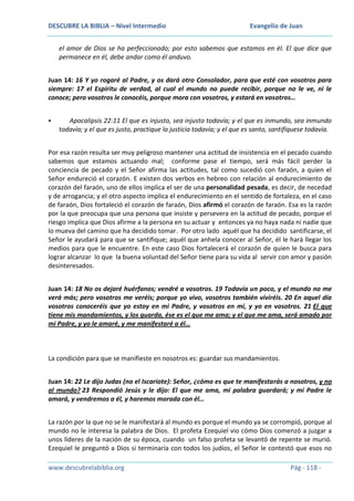 DESCUBRE LA BIBLIA – Nivel Intermedio

Evangelio de Juan

el amor de Dios se ha perfeccionado; por esto sabemos que estamos en él. El que dice que
permanece en él, debe andar como él anduvo.
Juan 14: 16 Y yo rogaré al Padre, y os dará otro Consolador, para que esté con vosotros para
siempre: 17 el Espíritu de verdad, al cual el mundo no puede recibir, porque no le ve, ni le
conoce; pero vosotros le conocéis, porque mora con vosotros, y estará en vosotros…


Apocalipsis 22:11 El que es injusto, sea injusto todavía; y el que es inmundo, sea inmundo
todavía; y el que es justo, practique la justicia todavía; y el que es santo, santifíquese todavía.

Por esa razón resulta ser muy peligroso mantener una actitud de insistencia en el pecado cuando
sabemos que estamos actuando mal; conforme pase el tiempo, será más fácil perder la
conciencia de pecado y el Señor afirma las actitudes, tal como sucedió con faraón, a quien el
Señor endureció el corazón. E existen dos verbos en hebreo con relación al endurecimiento de
corazón del faraón, uno de ellos implica el ser de una personalidad pesada, es decir, de necedad
y de arrogancia; y el otro aspecto implica el endurecimiento en el sentido de fortaleza, en el caso
de faraón, Dios fortaleció el corazón de faraón, Dios afirmó el corazón de faraón. Esa es la razón
por la que preocupa que una persona que insiste y persevera en la actitud de pecado, porque el
riesgo implica que Dios afirme a la persona en su actuar y entonces ya no haya nada ni nadie que
lo mueva del camino que ha decidido tomar. Por otro lado aquél que ha decidido santificarse, el
Señor le ayudará para que se santifique; aquél que anhela conocer al Señor, él le hará llegar los
medios para que le encuentre. En este caso Dios fortalecerá el corazón de quien le busca para
lograr alcanzar lo que la buena voluntad del Señor tiene para su vida al servir con amor y pasión
desinteresados.
Juan 14: 18 No os dejaré huérfanos; vendré a vosotros. 19 Todavía un poco, y el mundo no me
verá más; pero vosotros me veréis; porque yo vivo, vosotros también viviréis. 20 En aquel día
vosotros conoceréis que yo estoy en mi Padre, y vosotros en mí, y yo en vosotros. 21 El que
tiene mis mandamientos, y los guarda, ése es el que me ama; y el que me ama, será amado por
mi Padre, y yo le amaré, y me manifestaré a él…

La condición para que se manifieste en nosotros es: guardar sus mandamientos.
Juan 14: 22 Le dijo Judas (no el Iscariote): Señor, ¿cómo es que te manifestarás a nosotros, y no
al mundo? 23 Respondió Jesús y le dijo: El que me ama, mi palabra guardará; y mi Padre le
amará, y vendremos a él, y haremos morada con él…
La razón por la que no se le manifestará al mundo es porque el mundo ya se corrompió, porque al
mundo no le interesa la palabra de Dios. El profeta Ezequiel vio cómo Dios comenzó a juzgar a
unos líderes de la nación de su época, cuando un falso profeta se levantó de repente se murió.
Ezequiel le preguntó a Dios si terminaría con todos los judíos, el Señor le contestó que esos no
www.descubrelabiblia.org

Pág - 118 -

 