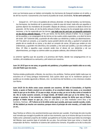 DESCUBRE LA BIBLIA – Nivel Intermedio

Evangelio de Juan

eran sus hermanos pues se habían corrompido; los hermanos de Ezequiel estaban en el exilio, y
de ahí los reuniría nuevamente y los traería al pueblo de Israel, diciéndole, Yo les seré santuario.


Ezequiel 11.- 14 Y vino a mí palabra de Jehová, diciendo: 15 Hijo de hombre, tus hermanos,
tus hermanos, los hombres de tu parentesco y toda la casa de Israel, toda ella son aquellos a
quienes dijeron los moradores de Jerusalén: Alejaos de Jehová; a nosotros es dada la tierra en
posesión. 16 Por tanto, di: Así ha dicho Jehová el Señor: Aunque les he arrojado lejos entre las
naciones, y les he esparcido por las tierras, con todo eso les seré por un pequeño santuario
en las tierras adonde lleguen. 17 Di, por tanto: Así ha dicho Jehová el Señor: Yo os recogeré
de los pueblos, y os congregaré de las tierras en las cuales estáis esparcidos, y os daré la tierra
de Israel. 18 Y volverán allá, y quitarán de ella todas sus idolatrías y todas sus abominaciones.
19 Y les daré un corazón, y un espíritu nuevo pondré dentro de ellos; y quitaré el corazón de
piedra de en medio de su carne, y les daré un corazón de carne, 20 para que anden en mis
ordenanzas, y guarden mis decretos y los cumplan, y me sean por pueblo, y yo sea a ellos por
Dios. 21 Mas a aquellos cuyo corazón anda tras el deseo de sus idolatrías y de sus
abominaciones, yo traigo su camino sobre sus propias cabezas, dice Jehová el Señor.

Lo anterior significa que de acuerdo a la promesa del Padre, donde nos congreguemos en su
nombre, ahí establecerá su santuario, y ahí estará con nosotros.
Juan 14: 24 El que no me ama, no guarda mis palabras; y la palabra que habéis oído no es mía,
sino del Padre que me envió…
Yeshúa estaba predicando a Moisés, los escritos y los profetas. Yeshúa jamás habló nada que no
estuviera en el Tanaj (antiguo testamento). Esto quiere decir que no le recibieron porque el
pueblo ya no estaba siguiendo a Moisés, sino las doctrinas de hombres y a los intereses creados
con Roma.
Juan 14:25 Os he dicho estas cosas estando con vosotros. 26 Más el Consolador, el Espíritu
Santo, a quien el Padre enviará en mi nombre, él os enseñará todas las cosas, y os recordará
todo lo que yo os he dicho. 27 La paz os dejo, mi paz os doy; yo no os la doy como el mundo la
da. No se turbe vuestro corazón, ni tenga miedo. 28 Habéis oído que yo os he dicho: Voy, y
vengo a vosotros. Si me amarais, os habríais regocijado, porque he dicho que voy al Padre;
porque el Padre mayor es que yo… (Hay un sólo Dios y un sólo mediador entre Dios y los
hombres, Yeshúa)… 29 Y ahora os lo he dicho antes que suceda, para que cuando suceda, creáis.
30 No hablaré ya mucho con vosotros; porque viene el príncipe de este mundo, y él nada tiene
en mí…
Aquí Yeshúa se refiere a los acontecimientos que estarían por suceder. El príncipe de este mundo
esel reinado que escogió el pueblo de Judá en ése momento, que es el mismo del que la escritura
habla como potestad y espíritu de maldad que gobierna al mundo, hasta que todos los enemigos
del Mesías sean puestos bajo el estrado de sus pies. Ese príncipe tiene que reinar a través del
emperador de Roma mediante el sistema del catolicismo romano. Al pueblo se le dio la elección
www.descubrelabiblia.org

Pág - 119 -

 
