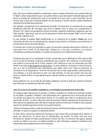 DESCUBRE LA BIBLIA – Nivel Intermedio

Evangelio de Juan

Dios. Para que nosotros podamos comprender a qué se estaba refiriendo Juan cuando habla de
la “Luz” y evitar especulaciones que nos podrían llevar a que cada quien interprete algo que sólo
tiene un sentido de comprensión, que es el sentido en el que Juan lo quiso transmitir. De tal
manera que lo que para nosotros pudiera ser de acuerdo a nuestro pensar, queda totalmente
excluido de la verdad que buscamos.
Por ejemplo, actualmente en el movimiento llamado “La nueva Era” el concepto de luz es algo
totalmente diferente del concepto que tenía el apóstol Juan, la nueva era conceptualiza el
término “luz” desde una perspectiva mística enfocada a aspectos totalmente subjetivos, que con
todo respeto, nada tienen que ver con la perspectiva hebrea del concepto “Luz”, como lo quiso
transmitir el apóstol Juan
En ese sentido la palabra “Luz” simplemente es un sinónimo de la palabra Toráh, que es la
instrucción de Dios, de sus mandamientos, porque lo que ilumina al hombre es precisamente el
conocimiento de la instrucción de Dios.
El hombre que se dice ser iluminado es quien se encuentra viviendo plenamente conforme a la
instrucción de la Toráh. El rey David dijo: Lámpara es a mis pies y lumbrera a mi camino;
refiriéndose a los libros de Moisés, en donde se encuentran los mandamientos de Dios.
Entonces para Juan la Luz representa la Toráh; cuando dice que en él estaba la vida y que la vida
era la Luz de los hombres, entonces entendemos que el querer vivir conforme a la iluminación
que provee la instrucción de la Toráh, requiere vivir conforme al que se encontraba con Dios
desde el principio y que después se haría carne. En otras palabras, el conocer la vida de Yeshúa,
nos va a dar la iluminación que necesitamos para saber cómo vivir. Todas las personas se
encuentran en la búsqueda de la forma correcta de vivir la vida especulando y aventurándose;
sin embargo, si lo que queremos es vivir una vida correcta, no hay otra opción más que vivir
como lo enseñó Yeshúa. Lo que significa que la vida de Yeshúa es nuestra luz, su vida es nuestra
lámpara.
Como podemos ver, no se trata de conceptos subjetivos, sino de la vida real, aspectos prácticos
que tiene que ser puestos por obra día con día.
Juan 1:5 La luz en las tinieblas resplandece, y las tinieblas no prevalecieron contra ella...
En cualquier lugar obscuro que se prenda un fosforo, se genera luz, desde ése momento se acaba
la oscuridad. La palabra “tinieblas” está relacionada con la ignorancia de la instrucción de Dios.
Un pueblo que ignora las instrucciones divinas es un pueblo que anda en la ignorancia de la
instrucción de Dios. Las diez tribus del norte de Israel por haberse apartado de la instrucción de
Dios cayeron en apostasía y por ello fueron llevadas cautivas al exilio por el imperio asirio, porque
cayeron en tinieblas-ignorancia de las instrucciones divinas.
Salmo 23:4 Aunque ande en valle de sombra de muerte, No temeré mal alguno, porque tú estarás
conmigo; Tu vara y tu cayado me infundirán aliento.
En éste salmo, David hace referencia al tiempo en que el Rey Saúl lo persiguió para matarlo, a
pesar de encontrarse en tierras que se consideraban de muerte, no física, sino que eran
territorios en donde no había conocimiento ni temor de Dios, no temería mal alguno, porque
cuando se refiere a la vara y al callado también se está refiriendo a aspectos simbólicos muy
importantes que estudiaremos en otro momento.
www.descubrelabiblia.org

Pág - 12 -

 