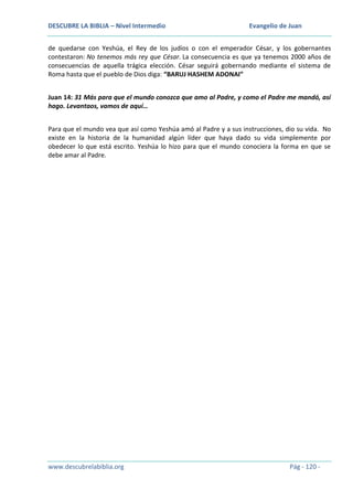 DESCUBRE LA BIBLIA – Nivel Intermedio

Evangelio de Juan

de quedarse con Yeshúa, el Rey de los judíos o con el emperador César, y los gobernantes
contestaron: No tenemos más rey que César. La consecuencia es que ya tenemos 2000 años de
consecuencias de aquella trágica elección. César seguirá gobernando mediante el sistema de
Roma hasta que el pueblo de Dios diga: “BARUJ HASHEM ADONAI”
Juan 14: 31 Más para que el mundo conozca que amo al Padre, y como el Padre me mandó, así
hago. Levantaos, vamos de aquí…
Para que el mundo vea que así como Yeshúa amó al Padre y a sus instrucciones, dio su vida. No
existe en la historia de la humanidad algún líder que haya dado su vida simplemente por
obedecer lo que está escrito. Yeshúa lo hizo para que el mundo conociera la forma en que se
debe amar al Padre.

www.descubrelabiblia.org

Pág - 120 -

 