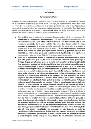 DESCUBRE LA BIBLIA – Nivel Intermedio

Evangelio de Juan
CAPÍTULO 15

Permanece en el Reino
Para este estudio comenzaremos con una introducción remitiéndonos al capítulo 49 de Génesis,
en el cual vemos las profecías que Jacob le dio a sus hijos, los representantes de las doce tribus
de Israel. En ese entendido, analizaremos la profecía que se le dio a uno de sus hijos del cual
descendería una de las tribus que estaría destinada a reinar sobre el resto de las doce. La tribu de
donde saldría el rey fue la de Judá. La palabra Judá viene del verbo que significa anunciar o
publicar, de donde se deriva la alabanza, publicar el nombre de Dios.
Génesis 49.- 8 Judá, te alabarán tus hermanos; Tu mano en la cerviz de tus enemigos;… (es
una referencia a que vencerá a sus enemigos)… Los hijos de tu padre se inclinarán a ti. 9
Cachorro de león, Judá;… (Por esto a Yeshúa se le dice el León de la tribu de Judá; el León
representa reinado)… De la presa subiste, hijo mío…. (Los leones antes de atacar
encorvan su espalda)… Se encorvó, se echó como león, Así como león viejo: ¿quién lo
despertará? 10 No será quitado el cetro de Judá,… (El cetro era como una especie de
bastón que tenían los reyes que representaba autoridad y gobierno, aquí se está
haciendo una referencia a que a Judá no se le quitará el gobierno)… Ni el legislador de
entre sus pies, Hasta que venga Siloh; Y a él se congregarán los pueblos…
Siloh era el lugar donde estaba el tabernáculo de reunión. Los comentaristas opinan
que esto quiere decir que a Judá no se le quitará la autoridad hasta que venga el
Príncipe de paz, en referencia a que el término Silóh se refiere al Shalom sobre Judá.
Este término es un título del Mesías, también se hace referencia a los pueblos que se
reunirán cuando venga el Mesías. Aproximadamente en el año 7 d. C. el procurador
romano llamado Coponio que gobernaba sobre Judá, le quitó la autoridad a Judá para
ejercer la pena capital, es decir matar a quien violara la Toráh, lo que significa que Judá
ya no podía gobernarse a sí mismo, por ésa razón a Yeshúa no lo pudieron matar ellos
mismos y lo tuvieron que entregar a los romanos. En este momento, los líderes
religiosos de Judá pensaron que la profecía de la Toráh ya no se había cumplido, los
rabinos decían que a Judá se le había quitado el cetro y aún no había venido Yeshúa, sin
embargo, la profecía se cumplió por cuanto e Yeshúa ya había llegado, pues tenía 7 años
de edad. El punto medular de esta profecía que anunció Jacob, significa que Silóh, el
Mesías reuniría a todos los pueblos: …Juan11.- 49 Entonces Caifás, uno de ellos, sumo
sacerdote aquel año, les dijo: Vosotros no sabéis nada; 50 ni pensáis que nos conviene que
un hombre muera por el pueblo, y no que toda la nación perezca. 51 Esto no lo dijo por sí
mismo, sino que como era el sumo sacerdote aquel año, profetizó que Jesús había de morir
por la nación; 52 y no solamente por la nación, sino también para congregar en uno a los
hijos de Dios que estaban dispersos... En ese sentido, debemos entender que Judá es
quien debería reinar sobre todas las tribus. Judá es quien anuncia el nombre de Dios,
sus atributos, sus leyes, su carácter, entonces, Judá es quien tiene que enseñar a las
naciones los mandamientos de Dios. En la época del Rey David la profecía de Jacob llega
a su clímax, porque cuando David estuvo reinando sobre las doce tribus de Israel, hubo
paz, el reino estaba consolidado. Sin embargo, su hijo Salomón se alejó del
cumplimiento de los mandamientos de Dios igual que los reyes posteriores se olvidaron
de la Toráh. Después de que se dividió el reino, a las diez tribus del norte se las llevaron
al exilio el imperio asirio y sólo quedó Judá, el reino del sur, finalmente vino una serie
www.descubrelabiblia.org

Pág - 121 -

 