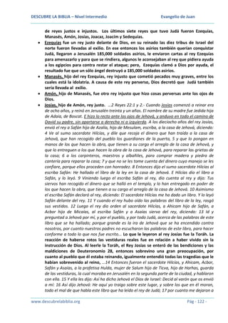 DESCUBRE LA BIBLIA – Nivel Intermedio

Evangelio de Juan

de reyes justos e injustos. Los últimos siete reyes que tuvo Judá fueron Ezequías,
Manasés, Amón, Josías, Joacaz, Joacím y Sedequías.
Ezequías fue un rey justo delante de Dios, en su reinado las diez tribus de Israel del
norte fueron llevadas al exilio. En ese entonces los asirios también querían conquistar
Judá, llegaron a Jerusalén 185,000 soldados asirios, le enviaron cartas al rey Ezequías
para amenazarlo y para que se rindiera, algunos le aconsejaban al rey que pidiera ayuda
a los egipcios para contra restar el ataque; pero, Ezequías clamó a Dios por ayuda, el
resultado fue que un sólo ángel destruyó a 185,000 soldados asirios.
Manasés, hijo del rey Ezequías, rey injusto que cometió pecados muy graves, entre los
cuales está la idolatría. A causa de este rey perverso, Dios decretó que Judá también
sería llevada al exilio.
Amón, hijo de Manasés, fue otro rey injusto que hizo cosas perversas ante los ojos de
Dios.
Josías, hijo de Amón, rey justo. …2 Reyes 22:1 y 2.- Cuando Josías comenzó a reinar era
de ocho años, y reinó en Jerusalén treinta y un años. El nombre de su madre fue Jedida hija
de Adaía, de Boscat. E hizo lo recto ante los ojos de Jehová, y anduvo en todo el camino de
David su padre, sin apartarse a derecha ni a izquierda. A los dieciocho años del rey Josías,
envió el rey a Safán hijo de Azalía, hijo de Mesulam, escriba, a la casa de Jehová, diciendo:
4 Ve al sumo sacerdote Hilcías, y dile que recoja el dinero que han traído a la casa de
Jehová, que han recogido del pueblo los guardianes de la puerta, 5 y que lo pongan en
manos de los que hacen la obra, que tienen a su cargo el arreglo de la casa de Jehová, y
que lo entreguen a los que hacen la obra de la casa de Jehová, para reparar las grietas de
la casa; 6 a los carpinteros, maestros y albañiles, para comprar madera y piedra de
cantería para reparar la casa; 7 y que no se les tome cuenta del dinero cuyo manejo se les
confiare, porque ellos proceden con honradez. 8 Entonces dijo el sumo sacerdote Hilcías al
escriba Safán: He hallado el libro de la ley en la casa de Jehová. E Hilcías dio el libro a
Safán, y lo leyó. 9 Viniendo luego el escriba Safán al rey, dio cuenta al rey y dijo: Tus
siervos han recogido el dinero que se halló en el templo, y lo han entregado en poder de
los que hacen la obra, que tienen a su cargo el arreglo de la casa de Jehová. 10 Asimismo
el escriba Safán declaró al rey, diciendo: El sacerdote Hilcías me ha dado un libro. Y lo leyó
Safán delante del rey. 11 Y cuando el rey hubo oído las palabras del libro de la ley, rasgó
sus vestidos. 12 Luego el rey dio orden al sacerdote Hilcías, a Ahicam hijo de Safán, a
Acbor hijo de Micaías, al escriba Safán y a Asaías siervo del rey, diciendo: 13 Id y
preguntad a Jehová por mí, y por el pueblo, y por todo Judá, acerca de las palabras de este
libro que se ha hallado; porque grande es la ira de Jehová que se ha encendido contra
nosotros, por cuanto nuestros padres no escucharon las palabras de este libro, para hacer
conforme a todo lo que nos fue escrito... Lo que le leyeron al rey Josías fue la Toráh. La
reacción de haberse rotos las vestiduras reales fue en relación a haber vivido sin la
instrucción de Dios. Al leerle la Toráh, el Rey Josías se enteró de las bendiciones y las
maldiciones de Deuteronomio 28, entonces sobrevino una gran preocupación, por
cuanto al pueblo que él estaba reinando, igualmente entendió todas las tragedias que le
habían sobrevenido al reino, …14 Entonces fueron el sacerdote Hilcías, y Ahicam, Acbor,
Safán y Asaías, a la profetisa Hulda, mujer de Salum hijo de Ticva, hijo de Harhas, guarda
de las vestiduras, la cual moraba en Jerusalén en la segunda parte de la ciudad, y hablaron
con ella. 15 Y ella les dijo: Así ha dicho Jehová el Dios de Israel: Decid al varón que os envió
a mí: 16 Así dijo Jehová: He aquí yo traigo sobre este lugar, y sobre los que en él moran,
todo el mal de que habla este libro que ha leído el rey de Judá; 17 por cuanto me dejaron a
www.descubrelabiblia.org

Pág - 122 -

 