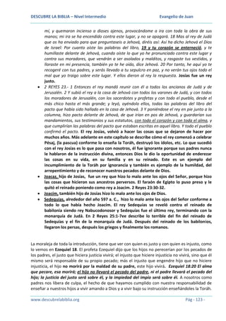 DESCUBRE LA BIBLIA – Nivel Intermedio

Evangelio de Juan

mí, y quemaron incienso a dioses ajenos, provocándome a ira con toda la obra de sus
manos; mi ira se ha encendido contra este lugar, y no se apagará. 18 Mas al rey de Judá
que os ha enviado para que preguntaseis a Jehová, diréis así: Así ha dicho Jehová el Dios
de Israel: Por cuanto oíste las palabras del libro, 19 y tu corazón se enterneció, y te
humillaste delante de Jehová, cuando oíste lo que yo he pronunciado contra este lugar y
contra sus moradores, que vendrán a ser asolados y malditos, y rasgaste tus vestidos, y
lloraste en mi presencia, también yo te he oído, dice Jehová. 20 Por tanto, he aquí yo te
recogeré con tus padres, y serás llevado a tu sepulcro en paz, y no verán tus ojos todo el
mal que yo traigo sobre este lugar. Y ellos dieron al rey la respuesta. Josías fue un rey
justo.
2 REYES 23.- 1 Entonces el rey mandó reunir con él a todos los ancianos de Judá y de
Jerusalén. 2 Y subió el rey a la casa de Jehová con todos los varones de Judá, y con todos
los moradores de Jerusalén, con los sacerdotes y profetas y con todo el pueblo, desde el
más chico hasta el más grande; y leyó, oyéndolo ellos, todas las palabras del libro del
pacto que había sido hallado en la casa de Jehová. 3 Y poniéndose el rey en pie junto a la
columna, hizo pacto delante de Jehová, de que irían en pos de Jehová, y guardarían sus
mandamientos, sus testimonios y sus estatutos, con todo el corazón y con toda el alma, y
que cumplirían las palabras del pacto que estaban escritas en aquel libro. Y todo el pueblo
confirmó el pacto. El rey Josías, volvió a hacer las cosas que se dejaron de hacer por
muchos años. Más adelante en este capítulo se describe cómo el rey comenzó a celebrar
Pésaj, (la pascua) conforme lo enseña la Toráh, destruyó los ídolos, etc. Lo que sucedió
con el rey Josías es lo que pasa con nosotros, él fue ignorante porque sus padres nunca
le hablaron de la instrucción divina, entonces Dios le dio la oportunidad de enderezar
las cosas en su vida, en su familia y en su reinado. Este es un ejemplo del
incumplimiento de la Toráh por ignorancia y también es ejemplo de la humildad, del
arrepentimiento y de reconocer nuestros pecados delante de Dios.
Joacaz, hijo de Josías, fue un rey que hizo lo malo ante los ojos del Señor, porque hizo
las cosas que hicieron sus ancestros perversos. El faraón de Egipto lo puso preso y le
quitó el reinado poniendo como rey a Joacim. 2 Reyes 23:30-32.
Joacím, también hijo de Josías hizo lo malo ante los ojos de Dios.
Sedequías, alrededor del año 597 a. C., hizo lo malo ante los ojos del Señor conforme a
todo lo que había hecho Joacím. El rey Sedequías se reveló contra el reinado de
babilonia siendo rey Nabucodonosor y Sedequías fue el último rey, terminando con la
monarquía de Judá. En 2 Reyes 25:1-7ee describe lo terrible del fin del reinado de
Sedequías y el fin de la monarquía de Judá. Después del reinado de los babilonios,
llegaron los persas, después los griegos y finalmente los romanos.

La moraleja de toda la introducción, tiene que ver con quien es justo y con quien es injusto, como
lo vemos en Ezequiel 18. El profeta Ezequiel dijo que los hijos no perecerían por los pecados de
los padres, el justo que hiciera justicia vivirá; el injusto que hiciere injusticia no vivirá, sino que él
mismo será responsable de su propio pecado; más el injusto que engendre hijo que no hiciere
injusticia, el hijo no morirá por la maldad de su padre, este hijo vivirá. Ezequiel 18:20 El alma
que pecare, esa morirá; el hijo no llevará el pecado del padre, ni el padre llevará el pecado del
hijo; la justicia del justo será sobre él, y la impiedad del impío será sobre él. A nosotros como
padres nos libera de culpa, el hecho de que hayamos cumplido con nuestra responsabilidad de
enseñar a nuestros hijos a vivir amando a Dios y a vivir bajo su instrucción enseñándoles la Toráh.
www.descubrelabiblia.org

Pág - 123 -

 