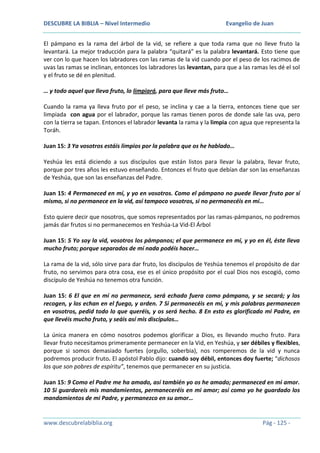 DESCUBRE LA BIBLIA – Nivel Intermedio

Evangelio de Juan

El pámpano es la rama del árbol de la vid, se refiere a que toda rama que no lleve fruto la
levantará. La mejor traducción para la palabra “quitará” es la palabra levantará. Esto tiene que
ver con lo que hacen los labradores con las ramas de la vid cuando por el peso de los racimos de
uvas las ramas se inclinan, entonces los labradores las levantan, para que a las ramas les dé el sol
y el fruto se dé en plenitud.
… y todo aquel que lleva fruto, lo limpiará, para que lleve más fruto…
Cuando la rama ya lleva fruto por el peso, se inclina y cae a la tierra, entonces tiene que ser
limpiada con agua por el labrador, porque las ramas tienen poros de donde sale las uva, pero
con la tierra se tapan. Entonces el labrador levanta la rama y la limpia con agua que representa la
Toráh.
Juan 15: 3 Ya vosotros estáis limpios por la palabra que os he hablado…
Yeshúa les está diciendo a sus discípulos que están listos para llevar la palabra, llevar fruto,
porque por tres años les estuvo enseñando. Entonces el fruto que debían dar son las enseñanzas
de Yeshúa, que son las enseñanzas del Padre.
Juan 15: 4 Permaneced en mí, y yo en vosotros. Como el pámpano no puede llevar fruto por sí
mismo, si no permanece en la vid, así tampoco vosotros, si no permanecéis en mí…
Esto quiere decir que nosotros, que somos representados por las ramas-pámpanos, no podremos
jamás dar frutos si no permanecemos en Yeshúa-La Vid-El Árbol
Juan 15: 5 Yo soy la vid, vosotros los pámpanos; el que permanece en mí, y yo en él, éste lleva
mucho fruto; porque separados de mí nada podéis hacer…
La rama de la vid, sólo sirve para dar fruto, los discípulos de Yeshúa tenemos el propósito de dar
fruto, no servimos para otra cosa, ese es el único propósito por el cual Dios nos escogió, como
discípulo de Yeshúa no tenemos otra función.
Juan 15: 6 El que en mí no permanece, será echado fuera como pámpano, y se secará; y los
recogen, y los echan en el fuego, y arden. 7 Si permanecéis en mí, y mis palabras permanecen
en vosotros, pedid todo lo que queréis, y os será hecho. 8 En esto es glorificado mi Padre, en
que llevéis mucho fruto, y seáis así mis discípulos…
La única manera en cómo nosotros podemos glorificar a Dios, es llevando mucho fruto. Para
llevar fruto necesitamos primeramente permanecer en la Vid, en Yeshúa, y ser débiles y flexibles,
porque si somos demasiado fuertes (orgullo, soberbia), nos romperemos de la vid y nunca
podremos producir fruto. El apóstol Pablo dijo: cuando soy débil, entonces doy fuerte; “dichosos
los que son pobres de espíritu”, tenemos que permanecer en su justicia.
Juan 15: 9 Como el Padre me ha amado, así también yo os he amado; permaneced en mi amor.
10 Si guardareis mis mandamientos, permaneceréis en mi amor; así como yo he guardado los
mandamientos de mi Padre, y permanezco en su amor…

www.descubrelabiblia.org

Pág - 125 -

 