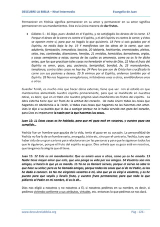 DESCUBRE LA BIBLIA – Nivel Intermedio

Evangelio de Juan

Permanecer en Yeshúa significa permanecer en su amor y permanecer en su amor significa
permanecer en sus mandamientos. Esta es la única manera de dar frutos.
Gálatas 5.- 16 Digo, pues: Andad en el Espíritu, y no satisfagáis los deseos de la carne. 17
Porque el deseo de la carne es contra el Espíritu, y el del Espíritu es contra la carne; y éstos
se oponen entre sí, para que no hagáis lo que quisiereis. 18 Pero si sois guiados por el
Espíritu, no estáis bajo la ley. 19 Y manifiestas son las obras de la carne, que son:
adulterio, fornicación, inmundicia, lascivia, 20 idolatría, hechicerías, enemistades, pleitos,
celos, iras, contiendas, disensiones, herejías, 21 envidias, homicidios, borracheras, orgías,
y cosas semejantes a estas; acerca de las cuales os amonesto, como ya os lo he dicho
antes, que los que practican tales cosas no heredarán el reino de Dios. 22 Mas el fruto del
Espíritu es amor, gozo, paz, paciencia, benignidad, bondad, fe, 23 mansedumbre,
templanza; contra tales cosas no hay ley. 24 Pero los que son de Cristo han crucificado la
carne con sus pasiones y deseos. 25 Si vivimos por el Espíritu, andemos también por el
Espíritu. 26 No nos hagamos vanagloriosos, irritándonos unos a otros, envidiándonos unos
a otros.
Guardar Toráh, es mucho más que hacer obras externas, tiene que ver con el estado en que
mantenemos alimentado nuestro espíritu primeramente, para que se manifieste en nuestras
obras, es decir, que en el trato con nuestro prójimo sean manifiestos los frutos del espíritu. La
obra externa tiene que ser fruto de la actitud del corazón. De nada sirven todas las cosas que
hagamos en obediencia a la Toráh, si todas esas cosas que hagamos no las hacemos con amor.
Dios le dijo a su pueblo que lo iba a castigar porque no le había servido con gozo del corazón,
para Dios es importante la razón por la que hacemos las cosas.
Juan 15: 11 Estas cosas os he hablado, para que mi gozo esté en vosotros, y vuestro gozo sea
cumplido…
Yeshúa fue un hombre que gozaba de la vida, tenía el gozo en su corazón. La personalidad de
Yeshúa no fue la de un hombre serio, amargado, triste etc. sino por el contrario, Yeshúa, tuvo que
haber sido de un gran carisma para relacionarse con las personas y para que le siguieran todos los
que le siguieron, porque el fruto del espíritu es gozo. Dios anhela que su gozo esté en nosotros,
que tengamos la alegría que él tiene.
Juan 15: 12 Este es mi mandamiento: Que os améis unos a otros, como yo os he amado. 13
Nadie tiene mayor amor que este, que uno ponga su vida por sus amigos. 14 Vosotros sois mis
amigos, si hacéis lo que yo os mando. 15 Ya no os llamaré siervos, porque el siervo no sabe lo
que hace su señor; pero os he llamado amigos, porque todas las cosas que oí de mi Padre, os las
he dado a conocer. 16 No me elegisteis vosotros a mí, sino que yo os elegí a vosotros, y os he
puesto para que vayáis y llevéis fruto, y vuestro fruto permanezca; para que todo lo que
pidiereis al Padre en mi nombre, él os lo dé…
Dios nos eligió a nosotros y no nosotros a Él, si nosotros pedimos en su nombre, es decir, si
pedimos viviendo conforme a sus atributos, virtudes, etc. entonces lo que pedimos se nos dará.

www.descubrelabiblia.org

Pág - 126 -

 