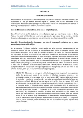 DESCUBRE LA BIBLIA – Nivel Intermedio

Evangelio de Juan
CAPÍTULO 16

Yo he vencido al mundo
En el versículo 18 del capítulo 15 del evangelio de Juan, Yeshúa nos habla acerca del rechazo y del
sufrimiento a los que hemos decidido seguir su camino, vivir la vida conforme a sus
instrucciones. Nos dice que nos perseguirán por cuanto a que no han conocido a quien le envió, si
hemos guardado su palabra también guardarán la vuestra.
Juan 16:1 Estas cosas os he hablado, para que no tengáis tropiezo…
La palabra tropiezo podría traducirse como obstáculo, algo que nos impide pasar, es decir,
Yeshúa nos está advirtiendo que tendremos persecución por causa de su nombre. Cuando
tengamos obstáculos, no paremos, sino que continuemos por el camino que Él nos enseñó
Juan 16: 2 Os expulsarán de las sinagogas; y aun viene la hora cuando cualquiera que os mate,
pensará que rinde servicio a Dios…
En la época de Yeshúa en verdad era una tragedia que a las personas las expulsaran de las
sinagogas porque ahí era en donde se desarrollaban casi todos los eventos sociales más
importantes, la sinagoga era un lugar de convivencia familiar, las bodas, etc. En aquel entonces
los expulsados no tenían otro lugar al cual como en la época actual, en donde si te expulsan de
una iglesia simplemente te congregas en otra. La sinagoga representaba el lugar de reunión más
importante, no había otro lugar en donde se podía aprender de las escrituras más que en la
sinagoga. El caso del apóstol Pablo, hubo un tiempo en que consideró a los seguidores de Yeshúa
como herejes y los perseguía para matarlos pues él consideraba que estaba haciendo un servicio
a Dios; hasta el momento en que ocurre su conversión. Esta advertencia de Yeshúa ya tuvo su
cumplimiento en un principio sin embargo, la persecución más grande aún está por venir en los
últimos tiempos, en la que por su nombre seremos perseguidos.
MATEO 24.- 9 Entonces os entregarán a tribulación, y os matarán, y seréis aborrecidos de
todas las gentes por causa de mi nombre. 10 Muchos tropezarán entonces, y se
entregarán unos a otros, y unos a otros se aborrecerán. 11 Y muchos falsos profetas se
levantarán, y engañarán a muchos; 12 y por haberse multiplicado la maldad, el amor de
muchos se enfriará. 13 Mas el que persevere hasta el fin, éste será salvo. 14 Y será
predicado este evangelio del reino en todo el mundo, para testimonio a todas las naciones;
y entonces vendrá el fin.15 Por tanto, cuando veáis en el lugar santo la abominación
desoladora de que habló el profeta Daniel (el que lee, entienda), 16 entonces los que estén
en Judea, huyan a los montes. 17 El que esté en la azotea, no descienda para tomar algo
de su casa; 18 y el que esté en el campo, no vuelva atrás para tomar su capa. 19 Más ¡ay
de las que estén encintas, y de las que críen en aquellos días! 20 Orad, pues, que vuestra
huida no sea en invierno ni en día de reposo; 21 porque habrá entonces gran tribulación,
cual no la ha habido desde el principio del mundo hasta ahora, ni la habrá. 22 Y si aquellos
días no fuesen acortados, nadie sería salvo; más por causa de los escogidos, aquellos días
serán acortados.

www.descubrelabiblia.org

Pág - 128 -

 