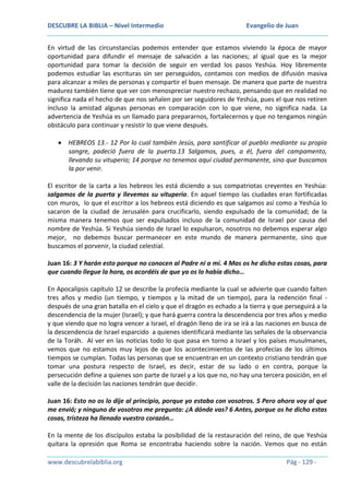 DESCUBRE LA BIBLIA – Nivel Intermedio

Evangelio de Juan

En virtud de las circunstancias podemos entender que estamos viviendo la época de mayor
oportunidad para difundir el mensaje de salvación a las naciones; al igual que es la mejor
oportunidad para tomar la decisión de seguir en verdad los pasos Yeshúa. Hoy libremente
podemos estudiar las escrituras sin ser perseguidos, contamos con medios de difusión masiva
para alcanzar a miles de personas y compartir el buen mensaje. De manera que parte de nuestra
madurez también tiene que ver con menospreciar nuestro rechazo, pensando que en realidad no
significa nada el hecho de que nos señalen por ser seguidores de Yeshúa, pues el que nos retiren
incluso la amistad algunas personas en comparación con lo que viene, no significa nada. La
advertencia de Yeshúa es un llamado para prepararnos, fortalecernos y que no tengamos ningún
obstáculo para continuar y resistir lo que viene después.
HEBREOS 13.- 12 Por lo cual también Jesús, para santificar al pueblo mediante su propia
sangre, padeció fuera de la puerta.13 Salgamos, pues, a él, fuera del campamento,
llevando su vituperio; 14 porque no tenemos aquí ciudad permanente, sino que buscamos
la por venir.
El escritor de la carta a los hebreos les está diciendo a sus compatriotas creyentes en Yeshúa:
salgamos de la puerta y llevemos su vituperio. En aquel tiempo las ciudades eran fortificadas
con muros, lo que el escritor a los hebreos está diciendo es que salgamos así como a Yeshúa lo
sacaron de la ciudad de Jerusalén para crucificarlo, siendo expulsado de la comunidad; de la
misma manera tenemos que ser expulsados incluso de la comunidad de Israel por causa del
nombre de Yeshúa. Si Yeshúa siendo de Israel lo expulsaron, nosotros no debemos esperar algo
mejor, no debemos buscar permanecer en este mundo de manera permanente, sino que
buscamos el porvenir, la ciudad celestial.
Juan 16: 3 Y harán esto porque no conocen al Padre ni a mí. 4 Mas os he dicho estas cosas, para
que cuando llegue la hora, os acordéis de que ya os lo había dicho…
En Apocalipsis capítulo 12 se describe la profecía mediante la cual se advierte que cuando falten
tres años y medio (un tiempo, y tiempos y la mitad de un tiempo), para la redención final después de una gran batalla en el cielo y que el dragón es echado a la tierra y que perseguirá a la
descendencia de la mujer (Israel); y que hará guerra contra la descendencia por tres años y medio
y que viendo que no logra vencer a Israel, el dragón lleno de ira se irá a las naciones en busca de
la descendencia de Israel esparcido a quienes identificará mediante las señales de la observancia
de la Toráh. Al ver en las noticias todo lo que pasa en torno a Israel y los países musulmanes,
vemos que no estamos muy lejos de que los acontecimientos de las profecías de los últimos
tiempos se cumplan. Todas las personas que se encuentran en un contexto cristiano tendrán que
tomar una postura respecto de Israel, es decir, estar de su lado o en contra, porque la
persecución define a quienes son parte de Israel y a los que no, no hay una tercera posición, en el
valle de la decisión las naciones tendrán que decidir.
Juan 16: Esto no os lo dije al principio, porque yo estaba con vosotros. 5 Pero ahora voy al que
me envió; y ninguno de vosotros me pregunta: ¿A dónde vas? 6 Antes, porque os he dicho estas
cosas, tristeza ha llenado vuestro corazón…
En la mente de los discípulos estaba la posibilidad de la restauración del reino, de que Yeshúa
quitara la opresión que Roma se encontraba haciendo sobre la nación. Vemos que no están
www.descubrelabiblia.org

Pág - 129 -

 