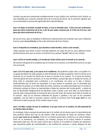 DESCUBRE LA BIBLIA – Nivel Intermedio

Evangelio de Juan

Cuando una persona comprende verdaderamente lo que implica vivir conforme vivió Yeshúa, es
casi imposible que continúe viviendo fuera de la instrucción divina, de lo contrario significa que
no ha entendido la esencia del significado de la vida del Mesías.
Juan 1:6 Hubo un hombre enviado de Dios, el cual se llamaba Juan. 7 Este vino por testimonio,
para que diese testimonio de la luz, a fin de que todos creyesen por él. 8 No era él la luz, sino
para que diese testimonio de la luz…
No era él la luz, aquí se establece la diferencia importantísima de entender que Juan el Bautista
traía luz, pero no era él la luz, él iba a dar testimonio de la luz-Yeshúa.
Juan 1:9 Aquella luz verdadera, que alumbra a todo hombre, venía a este mundo…
Todos aquellos que llevan el buen mensaje podemos ser parte de esa luz, pero debemos tener
perfectamente claro que no somos ni seremos la luz, porque “La Luz” sólo es uno, Yeshúa.
Juan 1:10 En el mundo estaba, y el mundo por él fue hecho; pero el mundo no le conoció…
De manera más general se establece que el mundo no le conoció, no lo identificó como la Luz que
vino al mundo.
Juan 1:11 A lo suyo vino, y los suyos no le recibieron…No podemos culpar sólo a un pueblo ni a
un grupo de líderes de Judá, porque se está refiriendo al mundo en general, como lo vemos en el
versículo 10; el mundo fue hecho por él pero el mundo no le conoció. En el juicio de Yeshúa,
intervino gente de otras naciones, en el caso de Pilatos, aunque dijo que se lavaba las manos, él
tenía toda la autoridad para crucificarle o no crucificarle, tal como se lo dijo a Yeshúa,
confirmándole que él tenía esa autoridad, a lo que Yeshúa le contestó, que la autoridad que
ostentaba era porque se le había dado de arriba, entonces ya estaba decretado que el mundo le
rechazaría, porque en Roma se representaba a todas las naciones del mundo gentil, a todos los
que no descienden bilógicamente de Abraham, Isaac y Jacob; y por otro lado, se encontraba la
casa de Judá, representando el remanente de la casa de Israel, de manera que todo el mundo no
le conoció. Aquí ya no estamos hablando de grupos o pueblos a los que se les considere
culpables, sino de toda la creación, porque cuando la escritura dice “a lo suyo vino” es una
referencia a todo lo que por él fue creado y que es suyo.
Juan 1:12 Mas a todos los que le recibieron, a los que creen en su nombre, les dio potestad de
ser hechos hijos de Dios;…
Sin embargo, hubo un grupo de personas que si le recibió, de tal manera que la trascendencia de
ésta profecía refiere que hoy en día existen miles de personas de todas las naciones, tribus,
grupos que creen en su nombre. Creer en su nombre quiere decir, conforme a la cultura hebrea,
creer en su enseñanza, sus atributos, sus virtudes, porque en la cultura hebrea el nombre,
representa todo eso. Por esa razón vemos que a Avram se le cambió el nombre por Abraham,
que representa padre de muchedumbre o de multitud de naciones; a Jacob, después de que
www.descubrelabiblia.org

Pág - 13 -

 