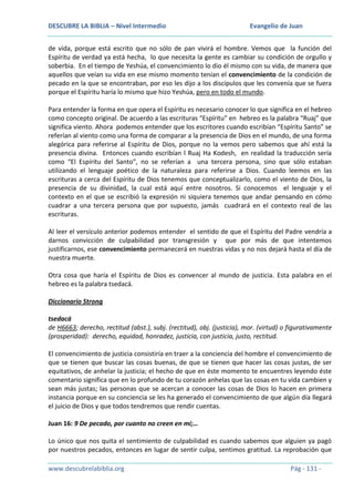 DESCUBRE LA BIBLIA – Nivel Intermedio

Evangelio de Juan

de vida, porque está escrito que no sólo de pan vivirá el hombre. Vemos que la función del
Espíritu de verdad ya está hecha, lo que necesita la gente es cambiar su condición de orgullo y
soberbia. En el tiempo de Yeshúa, el convencimiento lo dio él mismo con su vida, de manera que
aquellos que veían su vida en ese mismo momento tenían el convencimiento de la condición de
pecado en la que se encontraban, por eso les dijo a los discípulos que les convenía que se fuera
porque el Espíritu haría lo mismo que hizo Yeshúa, pero en todo el mundo.
Para entender la forma en que opera el Espíritu es necesario conocer lo que significa en el hebreo
como concepto original. De acuerdo a las escrituras “Espíritu” en hebreo es la palabra “Ruaj” que
significa viento. Ahora podemos entender que los escritores cuando escribían “Espíritu Santo” se
referían al viento como una forma de comparar a la presencia de Dios en el mundo, de una forma
alegórica para referirse al Espíritu de Dios, porque no la vemos pero sabemos que ahí está la
presencia divina. Entonces cuando escribían l Ruaj Ha Kodesh, en realidad la traducción sería
como “El Espíritu del Santo”, no se referían a una tercera persona, sino que sólo estaban
utilizando el lenguaje poético de la naturaleza para referirse a Dios. Cuando leemos en las
escrituras a cerca del Espíritu de Dios tenemos que conceptualizarlo, como el viento de Dios, la
presencia de su divinidad, la cual está aquí entre nosotros. Si conocemos el lenguaje y el
contexto en el que se escribió la expresión ni siquiera tenemos que andar pensando en cómo
cuadrar a una tercera persona que por supuesto, jamás cuadrará en el contexto real de las
escrituras.
Al leer el versículo anterior podemos entender el sentido de que el Espíritu del Padre vendría a
darnos convicción de culpabilidad por transgresión y que por más de que intentemos
justificarnos, ese convencimiento permanecerá en nuestras vidas y no nos dejará hasta el día de
nuestra muerte.
Otra cosa que haría el Espíritu de Dios es convencer al mundo de justicia. Esta palabra en el
hebreo es la palabra tsedacá.
Diccionario Strong
tsedacá
de H6663; derecho, rectitud (abst.), subj. (rectitud), obj. (justicia), mor. (virtud) o figurativamente
(prosperidad): derecho, equidad, honradez, justicia, con justicia, justo, rectitud.
El convencimiento de justicia consistiría en traer a la conciencia del hombre el convencimiento de
que se tienen que buscar las cosas buenas, de que se tienen que hacer las cosas justas, de ser
equitativos, de anhelar la justicia; el hecho de que en éste momento te encuentres leyendo éste
comentario significa que en lo profundo de tu corazón anhelas que las cosas en tu vida cambien y
sean más justas; las personas que se acercan a conocer las cosas de Dios lo hacen en primera
instancia porque en su conciencia se les ha generado el convencimiento de que algún día llegará
el juicio de Dios y que todos tendremos que rendir cuentas.
Juan 16: 9 De pecado, por cuanto no creen en mí;…
Lo único que nos quita el sentimiento de culpabilidad es cuando sabemos que alguien ya pagó
por nuestros pecados, entonces en lugar de sentir culpa, sentimos gratitud. La reprobación que
www.descubrelabiblia.org

Pág - 131 -

 