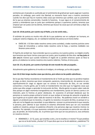 DESCUBRE LA BIBLIA – Nivel Intermedio

Evangelio de Juan

sentíamos por el pecado es sustituido por el sentimiento de gratitud por quien pagó por nuestros
pecados, sin embargo, para sentir ésa libertad, es necesario hacer caso a nuestra conciencia
cuando nos dice que hay en nuestras vidas cosas que tenemos que cambiar, que es justamente
de lo que ya estamos convencidos. Cuando lo hacemos, lo que sigue es el convencimiento de
justicia y entendemos que es justo que cambiemos porque si queremos justicia, tenemos que
empezar por ser justos con los demás, tenemos que buscar las cosas que son correctas y dejar las
incorrectas.
Juan 16: 10 de justicia, por cuanto voy al Padre, y no me veréis más;…
El estándar de justicia es mucho más allá de lo que podemos ver en cualquier ser humano, en
cualquier sistema religioso, etc. en realidad el estándar de justicia es el mismo Señor.
ISAÍAS 64.- 6 Si bien todos nosotros somos como suciedad, y todas nuestras justicias como
trapo de inmundicia; y caímos todos nosotros como la hoja, y nuestras maldades nos
llevaron como viento.
El Espíritu de verdad nos hace entender que es su justicia y no nuestra justicia. La religión enseña
que tenemos que hacer ciertas cosas para ser justos, pero la palabra de Dios dice: no hay justo ni
aún uno.De manera que cuando recibimos el regalo de su perdón entonces quien se lleva la
gloria y la alabanza no somos nosotros sino nuestro redentor, Yeshúa, el único justo.
Juan 16: 11 y de juicio, por cuanto el príncipe de este mundo ha sido ya juzgado…
Actualmente quien gobierna al mundo es el maligno, sin embargo, ya ha sido juzgado
Juan 16:12 Aún tengo muchas cosas que deciros, pero ahora no las podéis sobrellevar…
De lo que dijo Yeshúa recordamos el mandamiento de la Toráh que dice que no pondrás tropiezo
al ciego, es decir, tenemos que tener compasión, paciencia, misericordia etc. de quienes no ven,
espiritualmente.Un ciego es alguien que no conoce la instrucción de Dios, en ese sentido
conocemos a mucha gente, por lo tanto el mandamiento nos dice que no hagamos cosas que
eviten que ellos vengan a aprender la instrucción de Dios. Mucha gente no quiere saber nada de
Dios porque en algún momento transgredimos ese mandamiento, quizás sin darnos cuenta o sin
intención, pero lo hicimos al poner obstáculos. En ocasiones el principal obstáculo que les
ponemos es nuestra propia actitud al insistir en que reciban el mensaje de salvación al grado de
que la gente ya no quiere saber nada de nosotros ni de Dios. No podemos insistir en venderle a
alguien un producto que no necesita, si la gente no necesita o no quiere de Dios, es porque en su
vida aún no ha llegado esa necesidad. Lo que debemos conocer es primeramente lo que necesita
la persona, pero además lo que nosotros le estamos ofreciendo tiene que ser una necesidad
suplida en nosotros, porque no podemos ofrecerle a las personas algo que nosotros mismos no
tenemos. Por ejemplo, si lo que queremos compartir con una persona es acerca de una vida de
paz, de perdón, de misericordia, etc. lo primero que tiene que ver esa persona es, esos atributos
en nosotros mismos.
ROMANOS 2.- 21 Tú, pues, que enseñas a otro, ¿no te enseñas a ti mismo? Tú que predicas
que no se ha de hurtar, ¿hurtas? 22 Tú que dices que no se ha de adulterar, ¿adulteras? Tú
www.descubrelabiblia.org

Pág - 132 -

 