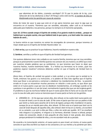 DESCUBRE LA BIBLIA – Nivel Intermedio

Evangelio de Juan

que abominas de los ídolos, ¿cometes sacrilegio? 23 Tú que te jactas de la ley, ¿con
infracción de la ley deshonras a Dios? 24 Porque como está escrito, el nombre de Dios es
blasfemado entre los gentiles por causa de vosotros.
Antes de tratar de sacar la paja que está en el ojo ajeno tenemos que sacar la viga que se
encuentra en el nuestro. Ttenemos que ser sensibles, educados, saber cuál es el momento
adecuado para hablarles a las personas, porque no siempre es el momento apropiado,
Juan 16: 13 Pero cuando venga el Espíritu de verdad, él os guiará a toda la verdad;… porque no
hablará por su propia cuenta, sino que hablará todo lo que oyere, y os hará saber las cosas que
habrán de venir…
La buena noticia es que nosotros no somos los encargados de convencer, porque tenemos al
mejor aliado que es el Espíritu de Verdad: Nuestra labor es:
1. Vivir en luz, que es practicar lo que hablamos, hacerlo realidad en nuestra vida.
2. Sembrar, semillas y confiar en que el Espíritu de Verdad hará germinar.
Con quienes debemos tener más cuidado es con nuestra familia, tenemos que ser muy sensibles,
porque es precisamente nuestra familia quienes nos conocen de una manera y es difícil que crean
por nuestras simples palabras que ya cambiamos. Lo que tenemos que hacer es dejar que
nuestros hechos, nuestro testimonio hable. Si a Yeshúa sus hermanos no le creían, ¿qué nos
podemos esperar nosotros? entonces debemos confiar en que el Espíritu de Verdad hará lo
principal.
Ahora bien, el Espíritu de verdad nos guiará a toda verdad, y si ya vimos que la verdad es la
Toráh, entonces nos guiará a su instrucción, a la palabra de Dios Esto significa que el Espíritu
tiene que llevar a una persona a comenzar a obedecer los mandamientos de Dios. La posición
errada en la que se encuentran muchas personas en relación a este punto, es que dicen que
están en el nuevo pacto y que por eso no obedecen mandamientos, sin embargo cuando se les
cuestiona si son gentiles o si son de Israel, normalmente la gente dice que son de la iglesia gentil.
El problema es que las escrituras hablan de que el nuevo pacto Dios lo haría con la casa de Israel
y con la casa de Judá, pero nunca se menciona que el nuevo pacto se haría con los gentiles.
JEREMÍAS 31.- 31 He aquí que vienen días, dice Jehová, en los cuales haré nuevo pacto con
la casa de Israel y con la casa de Judá. 32 No como el pacto que hice con sus padres el día
que tomé su mano para sacarlos de la tierra de Egipto; porque ellos invalidaron mi pacto,
aunque fui yo un marido para ellos, dice Jehová. 33 Pero este es el pacto que haré con la
casa de Israel después de aquellos días, dice Jehová: Daré mi ley en su mente, y la escribiré
en su corazón; y yo seré a ellos por Dios, y ellos me serán por pueblo. 34 Y no enseñará
más ninguno a su prójimo, ni ninguno a su hermano, diciendo: Conoce a Jehová; porque
todos me conocerán, desde el más pequeño de ellos hasta el más grande, dice Jehová;
porque perdonaré la maldad de ellos, y no me acordaré más de su pecado.
De acuerdo a la transcripción anterior, el nuevo pacto es para Israel; así mismo, el nuevo pacto
consiste en que Dios escribirá sus leyes en los corazones y en sus mentes y las pondrán por obra.
www.descubrelabiblia.org

Pág - 133 -

 