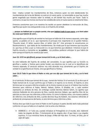 DESCUBRE LA BIBLIA – Nivel Intermedio

Evangelio de Juan

Esto implica cumplir los mandamientos de Dios, entonces quien no está obedeciendo los
mandamientos de la ley de Moisés no está en el nuevo pacto. Lo lamentable es que hay mucha
gente engañada que necesita saber la verdad, es ahí donde hay mucho por hacer. Todo lo
contrario a lo que las mismas escrituras han establecido como el nuevo pacto es totalmente falso.
Entonces concluimos que si en nosotros ha nacido un querer obedecer la instrucción de Dios,
significa que quien nos está guiando a eso, es el Espíritu de verdad.
… porque no hablará por su propia cuenta, sino que hablará todo lo que oyere, y os hará saber
las cosas que habrán de venir…
Esto significa que el Espíritu de verdad no hará que se hable de él de manera separada, como algo
aparte. La palabra oír es la que representa el principio más importante en el pueblo hebreo:
“Escucha Israel, El Señor nuestro Dios, el Señor Uno Es”. Este principio lo encontramos en
Deuteronomio 6, que habla de los mandamientos. De modo que lo que tenemos que escuchar
es: que hay un Dios y que su instrucción es a la que tenemos que obedecer. Entonces lo que el
Espíritu escucha y transmite es: su palabra. Los profetas pudieron anticipar lo que habría de
venir porque el Espíritu les reveló lo por venir.
Juan 16: 14 El me glorificará; porque tomará de lo mío, y os lo hará saber…
Se está hablando del Espíritu de verdad, del consolador, lo que significa que su función es
glorificar y exaltar a Yeshúa pero jamás fundar una doctrina con la cual se le identificara de
manera separada. El versículo anterior nos está diciendo muy claramente que el Espíritu de
verdad no se glorificará así mismo, sino que glorificará a Yeshúa.
Juan 16:15 Todo lo que tiene el Padre es mío; por eso dije que tomará de lo mío, y os lo hará
saber…
En el versículo 14 dice que tomará de lo suyo, tomará de Yeshúa. En el versículo 15 se dice que el
Padre tomará de él, lo que confirma que el Padre y el espíritu es lo mismo. El Espíritu es otro
término que se usa para referirse al padre, de la misma manera en que en el hebreo hay muchas
términos para referirse al Padre, Adonai, Sebaot, Elohim, El Shaddai, etc. y cada nombre
representa un atributo de Dios. Sin embargo cuando decimos Adonai Salom, no significa que
estemos hablando de otra persona de Dios, cuando decimos Sebaot, que significa Dios de los
ejércitos es claro que nos referimos a Dios mismo. Es como lo dijimos antes, una manera poética
de referirse a los atributos de Dios, cuando decimos Ruaj Ha Kodesh, nos estamos refiriendo al
atributo de omnipresencia del Santo, es otro término para referirnos a Dios.
Yeshúa dice que todo lo que tiene el Padre es de Él porque el padre decidió darle toda potestad
conforme a lo que se habla en el capítulo 1 de la carta a los Hebreos.
HEBREOS 1.- 6 Y otra vez, cuando introduce al Primogénito en el mundo, dice: Adórenle
todos los ángeles de Dios. 7 Ciertamente de los ángeles dice: El que hace a sus ángeles
espíritus, Y a sus ministros llama de fuego. 8 Mas del Hijo dice: Tu trono, oh Dios, por el
siglo del siglo;

www.descubrelabiblia.org

Pág - 134 -

 
