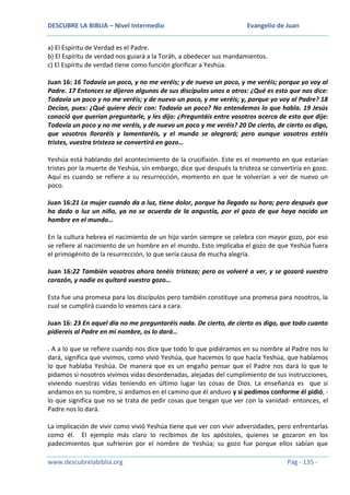 DESCUBRE LA BIBLIA – Nivel Intermedio

Evangelio de Juan

a) El Espíritu de Verdad es el Padre.
b) El Espíritu de verdad nos guiará a la Toráh, a obedecer sus mandamientos.
c) El Espíritu de verdad tiene como función glorificar a Yeshúa.
Juan 16: 16 Todavía un poco, y no me veréis; y de nuevo un poco, y me veréis; porque yo voy al
Padre. 17 Entonces se dijeron algunos de sus discípulos unos a otros: ¿Qué es esto que nos dice:
Todavía un poco y no me veréis; y de nuevo un poco, y me veréis; y, porque yo voy al Padre? 18
Decían, pues: ¿Qué quiere decir con: Todavía un poco? No entendemos lo que habla. 19 Jesús
conoció que querían preguntarle, y les dijo: ¿Preguntáis entre vosotros acerca de esto que dije:
Todavía un poco y no me veréis, y de nuevo un poco y me veréis? 20 De cierto, de cierto os digo,
que vosotros lloraréis y lamentaréis, y el mundo se alegrará; pero aunque vosotros estéis
tristes, vuestra tristeza se convertirá en gozo…
Yeshúa está hablando del acontecimiento de la crucifixión. Este es el momento en que estarían
tristes por la muerte de Yeshúa, sin embargo, dice que después la tristeza se convertiría en gozo.
Aquí es cuando se refiere a su resurrección, momento en que le volverían a ver de nuevo un
poco.
Juan 16:21 La mujer cuando da a luz, tiene dolor, porque ha llegado su hora; pero después que
ha dado a luz un niño, ya no se acuerda de la angustia, por el gozo de que haya nacido un
hombre en el mundo…
En la cultura hebrea el nacimiento de un hijo varón siempre se celebra con mayor gozo, por eso
se refiere al nacimiento de un hombre en el mundo. Esto implicaba el gozo de que Yeshúa fuera
el primogénito de la resurrección, lo que sería causa de mucha alegría.
Juan 16:22 También vosotros ahora tenéis tristeza; pero os volveré a ver, y se gozará vuestro
corazón, y nadie os quitará vuestro gozo…
Esta fue una promesa para los discípulos pero también constituye una promesa para nosotros, la
cual se cumplirá cuando lo veamos cara a cara.
Juan 16: 23 En aquel día no me preguntaréis nada. De cierto, de cierto os digo, que todo cuanto
pidiereis al Padre en mi nombre, os lo dará…
. A a lo que se refiere cuando nos dice que todo lo que pidiéramos en su nombre al Padre nos lo
dará, significa que vivimos, como vivió Yeshúa, que hacemos lo que hacía Yeshúa, que hablamos
lo que hablaba Yeshúa. De manera que es un engaño pensar que el Padre nos dará lo que le
pidamos si nosotros vivimos vidas desordenadas, alejadas del cumplimiento de sus instrucciones,
viviendo nuestras vidas teniendo en último lugar las cosas de Dios. La enseñanza es que si
andamos en su nombre, si andamos en el camino que él anduvo y si pedimos conforme él pidió, lo que significa que no se trata de pedir cosas que tengan que ver con la vanidad- entonces, el
Padre nos lo dará.
La implicación de vivir como vivió Yeshúa tiene que ver con vivir adversidades, pero enfrentarlas
como él. El ejemplo más claro lo recibimos de los apóstoles, quienes se gozaron en los
padecimientos que sufrieron por el nombre de Yeshúa; su gozo fue porque ellos sabían que
www.descubrelabiblia.org

Pág - 135 -

 