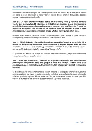 DESCUBRE LA BIBLIA – Nivel Intermedio

Evangelio de Juan

habían sido considerados dignos de padecer por causa de de Yeshúa. Estar conscientes de ello
nos obliga a poner los pies en la tierra y darnos cuenta de que estamos dispuestos a padecer
muchas cosas por seguir su ejemplo.
Juan 16:… 24 Hasta ahora nada habéis pedido en mi nombre; pedid, y recibiréis, para que
vuestro gozo sea cumplido. 25 Estas cosas os he hablado en alegorías; la hora viene cuando ya
no os hablaré por alegorías, sino que claramente os anunciaré acerca del Padre. 26 En aquel día
pediréis en mi nombre; y no os digo que yo rogaré al Padre por vosotros, 27 pues el Padre
mismo os ama, porque vosotros me habéis amado, y habéis creído que yo salí de Dios…
Dios nos ama a nosotros, de manera que sí podemos dirigirnos directamente al Padre, porque la
causa por la que nos ama es porque creímos que Yeshúa salió de Dios.
Juan 16: 28 Salí del Padre, y he venido al mundo; otra vez dejo el mundo, y voy al Padre. 29 Le
dijeron sus discípulos: He aquí ahora hablas claramente, y ninguna alegoría dices. 30 Ahora
entendemos que sabes todas las cosas, y no necesitas que nadie te pregunte; por esto creemos
que has salido de Dios. 31 Jesús les respondió: ¿Ahora creéis?...
La pregunta de Yeshúa fue porque en realidad no habían entendido, la prueba está en que
cuando lo crucificaron todos huyeron.
Juan 16:32 He aquí la hora viene, y ha venido ya, en que seréis esparcidos cada uno por su lado,
y me dejaréis solo; mas no estoy solo, porque el Padre está conmigo. 33 Estas cosas os he
hablado para que en mí tengáis paz. En el mundo tendréis aflicción; pero confiad, yo he vencido
al mundo.
La decisión que debemos tomar tiene que ver con el hecho de tener paz o tener aflicción, el único
camino para tener paz y vida verdadera es confiar en Yeshúa y no confiar en las cosas del mundo,
sabemos que Israel significa: El que vence con Dios, de manera que cuando nos dice que Él ha
vencido al mundo nos está diciendo que confiemos en Él porque Él es Israel.

www.descubrelabiblia.org

Pág - 136 -

 