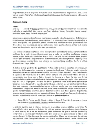 DESCUBRE LA BIBLIA – Nivel Intermedio

Evangelio de Juan

preguntamos cuál es el propósito de nuestras vidas, hoy sabemos que es glorificar a Dios. Ahora
bien, la palabra “gloria” en el hebreo es la palabra Kabód, que significa darle respeto a Dios, darle
honra a Dios.
Diccionario Strong
kabód
rara vez
kabód; de H3513; propiamente peso, pero solo figurativamente en buen sentido,
esplendor o copiosidad: flor, gloria, glorificar, glorioso, honor, honorable, honra, honrar,
majestad, noble, poder, riqueza, suntuosidad.
Así como a un gobernante se le rinde mucho respeto, así, los hijos, los que somos de Él, tenemos
el propósito de darle ese honor y respeto a Dios. Es el mismo concepto que se usa para referir la
honra a los padres. Los que somos padres tenemos que entender la honra que nuestros hijos
deben tener para con nosotros, porque es la misma honra que le debemos a Dios, es la misma
honra que deben tener nuestros hijos para con nosotros.
En la cultura hebrea se enseña que el hijo tiene prohibido contradecir al papá, pero también tiene
prohibido dar la razón al papá. El contradecir o no al padre se considera una falta de respeto,
porque el papá no necesita que su hijo le dé la razón. La actitud del hijo tiene que ser en acción o
servicio para ofrecerle a su padre lo que pudiera necesitar. Este es el grado de respeto y honra
que tenemos que aprender tanto para aplicarlo con nuestros hijos y con Dios. Ésa fue la actitud
de Yeshúa para con el padre.
2. Acabar la obra que él me dio que hiciera. Yeshúa acabó la obra en tres años, sin embargo, en
los escritos de los evangelios en donde se nos describe la obra de Yeshúa, en ningún momento
percibimos que Yeshúa haya andado con prisas, sino todo lo contrario, tenía calma. Yeshúa tenía
la capacidad de evitar la prisa o el estrés porque siempre tuvo una intensa vida de oración, la
comunicación que tenía con el Padre siempre fue intensa y el hacer la obra que le fue
encomendada por el Padre le dio la capacidad para estar siempre con mucha calma, porque su
yugo era fácil, la carga ligera. Todo esto nos enseña que lo que causa estrés en las personas son
las cargas impuestas por otros aspectos de la vida que no tienen que ver con la encomienda de
Dios para nosotros. La gran realidad es que no podemos quedar bien con todas las personas
pretendiendo cumplir con expectativas que otros tiene de nosotros porque al final vamos a
quedar mal con todos y enfermos. Lo que debemos hacer es que desde que nos despertamos,
tenemos que pretender cumplir con las expectativas de Dios, cumplir con la encomienda que nos
ha dado, la principal de nuestras vidas, que consiste en glorificar al padre.
Isaías 30:15.- Porque así dijo Jehová el Señor, el Santo de Israel: En descanso y en reposo
seréis salvos; en quietud y en confianza será vuestra fortaleza.
Lo anterior significa que si estamos estresados y apurados, seremos débiles, vulnerables. Así
como el Señor dio el Maná en el desierto, día a día, así tenemos que cumplir con el propósito que
el Señor nos dé, día a día, sin estresarnos, pero entendidos de que el principal propósito y
compromiso lo tenemos con el Señor nuestro Dios antes que los quehaceres de la vida en este
mundo. Por eso Yeshúa dijo: cada día trae su propio afán, “El pan nuestro de cada día, dánoslo
hoy”; Dios no te va a dar para hacer una obra que tu no puedas resistir. Lo que tenemos que
www.descubrelabiblia.org

Pág - 138 -

 