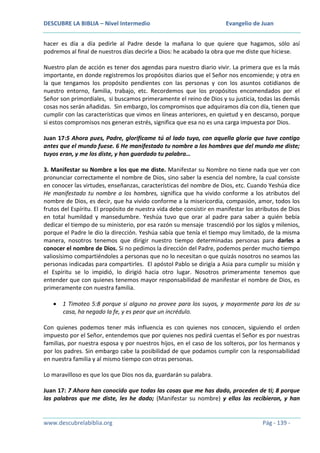 DESCUBRE LA BIBLIA – Nivel Intermedio

Evangelio de Juan

hacer es día a día pedirle al Padre desde la mañana lo que quiere que hagamos, sólo así
podremos al final de nuestros días decirle a Dios: he acabado la obra que me diste que hiciese.
Nuestro plan de acción es tener dos agendas para nuestro diario vivir. La primera que es la más
importante, en donde registremos los propósitos diarios que el Señor nos encomiende; y otra en
la que tengamos los propósito pendientes con las personas y con los asuntos cotidianos de
nuestro entorno, familia, trabajo, etc. Recordemos que los propósitos encomendados por el
Señor son primordiales, si buscamos primeramente el reino de Dios y su justicia, todas las demás
cosas nos serán añadidas. Sin embargo, los compromisos que adquiramos día con día, tienen que
cumplir con las características que vimos en líneas anteriores, en quietud y en descanso, porque
si estos compromisos nos generan estrés, significa que esa no es una carga impuesta por Dios.
Juan 17:5 Ahora pues, Padre, glorifícame tú al lado tuyo, con aquella gloria que tuve contigo
antes que el mundo fuese. 6 He manifestado tu nombre a los hombres que del mundo me diste;
tuyos eran, y me los diste, y han guardado tu palabra…
3. Manifestar su Nombre a los que me diste. Manifestar su Nombre no tiene nada que ver con
pronunciar correctamente el nombre de Dios, sino saber la esencia del nombre, la cual consiste
en conocer las virtudes, enseñanzas, características del nombre de Dios, etc. Cuando Yeshúa dice
He manifestado tu nombre a los hombres, significa que ha vivido conforme a los atributos del
nombre de Dios, es decir, que ha vivido conforme a la misericordia, compasión, amor, todos los
frutos del Espíritu. El propósito de nuestra vida debe consistir en manifestar los atributos de Dios
en total humildad y mansedumbre. Yeshúa tuvo que orar al padre para saber a quién bebía
dedicar el tiempo de su ministerio, por esa razón su mensaje trascendió por los siglos y milenios,
porque el Padre le dio la dirección. Yeshúa sabía que tenía el tiempo muy limitado, de la misma
manera, nosotros tenemos que dirigir nuestro tiempo determinadas personas para darles a
conocer el nombre de Dios. Si no pedimos la dirección del Padre, podemos perder mucho tiempo
valiosísimo compartiéndoles a personas que no lo necesitan o que quizás nosotros no seamos las
personas indicadas para compartirles. El apóstol Pablo se dirigía a Asia para cumplir su misión y
el Espíritu se lo impidió, lo dirigió hacia otro lugar. Nosotros primeramente tenemos que
entender que con quienes tenemos mayor responsabilidad de manifestar el nombre de Dios, es
primeramente con nuestra familia.
1 Timoteo 5:8 porque si alguno no provee para los suyos, y mayormente para los de su
casa, ha negado la fe, y es peor que un incrédulo.
Con quienes podemos tener más influencia es con quienes nos conocen, siguiendo el orden
impuesto por el Señor, entendemos que por quienes nos pedirá cuentas el Señor es por nuestras
familias, por nuestra esposa y por nuestros hijos, en el caso de los solteros, por los hermanos y
por los padres. Sin embargo cabe la posibilidad de que podamos cumplir con la responsabilidad
en nuestra familia y al mismo tiempo con otras personas.
Lo maravilloso es que los que Dios nos da, guardarán su palabra.
Juan 17: 7 Ahora han conocido que todas las cosas que me has dado, proceden de ti; 8 porque
las palabras que me diste, les he dado; (Manifestar su nombre) y ellos las recibieron, y han

www.descubrelabiblia.org

Pág - 139 -

 