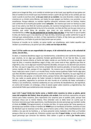 DESCUBRE LA BIBLIA – Nivel Intermedio

Evangelio de Juan

peleó con el ángel de Dios, se le cambió el nombre por el de Israel, que significa el que pelea con
Dios el nombre era la misión que esos hombres tenían a partir de que Dios se los cambió; por esa
razón cuando la escritura dice: a los que creen en su nombre, nos está diciendo a todos los que
creemos en su misión como Mesías, son todos los que apegan sus hechos y sus acciones, a sus
enseñanzas. Porque además, su nombre significa salvación, entonces creer en Yeshúa, implica
vivir conforme él lo enseñó para poder tener salvación. De manera que creer en Yeshúa es creer
que el nos salvó y nos libró de nuestros pecados, de nuestras transgresiones a la ley de manera
que el que sigue transgrediendo la ley no le ha conocido. Los hijos de Dios son los que creen en su
nombre, que están libres de pecados, que viven en una continua práctica de sus
mandamientos, a ellos: les dio potestad de ser hechos hijos de Dios; el hijo hace lo que el padre
le dice, de manera que si nos decimos ser hijos de Dios, tenemos que andar conforme lo que él
instruyó que anduviéramos, es decir, el hijo representa al Padre, el hijo tiene que continuar lo
que el padre es, si el Padre es justo los hijos tienen que ser justos.
Entonces el mundo no le recibió, no quiso recibir sus enseñanzas, pero todos aquellos que
reciben sus enseñanzas y las ponen por obra, estos son los hijos de Dios.
Juan 1:13 los cuales no son engendrados de sangre, ni de voluntad de carne, ni de voluntad de
varón, sino de Dios…
Es decir, si nosotros decidimos seguir sus mandamientos, si decidimos vivir conforme Dios quiere
que vivamos, no es algo que podamos heredar genéticamente. El ser hijo de Dios, no está
vinculado de manera directa al hecho de haber nacido en una familia en la que los papás son
hijos de Dios; si nosotros decidimos seguir al Hijo, vivir como vivió el Hijo, significa que Dios te
engendró, y eso, no es algo que nosotros hayamos decidido, sino que es una decisión que provino
de Dios. Los que le seguimos y nos hemos arrepentido de nuestros pecados, lo hacemos porque
somos nacidos de Dios, porque él nos engendró. De manera que si nosotros no tuvimos que
hacer nada para nacer y venir a un mundo físico, mucho menos pudimos haber hecho algo para
que Dios decidiera engendrarnos y entrar en un mundo espiritual. Nosotros, los que seguimos al
Hijo, tenemos vida gracias a la elección divina, porque hemos sido engendrados por su palabra.
Por eso nadie se puede gloriar de haber tomado la decisión porque estábamos muertos en
delitos y pecados, seguíamos la corriente de este mundo en el sentido de haber rechazado a
Yeshúa y sus enseñanzas, nosotros estábamos en esa corriente de desobediencia, de ingratitud,
en contra del Creador; sin embargo, a Dios le plació soplar sobre nosotros y engendrarnos, fue
voluntad del Padre que recibiéramos este mensaje de vida.
Juan 1:14 Y aquel Verbo fue hecho carne, y habitó entre nosotros (y vimos su gloria, gloria
como del unigénito del Padre), lleno de gracia y de verdad…Este versículo representa una gran
noticia para todos nosotros, pero representa una sorpresa para el pueblo judío, porque este
concepto choca con la mente hebrea. Para entender esto se debe tener en cuenta que la
Escritura menciona que hubo apariciones, manifestaciones de este personaje que también recibe
el título de YHWH, (Tetragrammaton), el nombre de Dios. En varias partes del Tanaj aparece un
personaje que también recibe el nombre de YHWH que se manifiesta al hombre, tenemos el caso
de Abraham que le reconoce como Dios, que le honra como a Dios. Estas manifestaciones eran
visibles a los ojos de los hombres, y se hacía presente como mediador entre Dios y el hombre
porque a Dios no se le puede ver. Entonces cuando Juan dice Y aquel Verbo, se está refiriendo a
aquel personaje que conocían los hebreos. Ellos sabían a quién se refería: fue hecho carne,
www.descubrelabiblia.org

Pág - 14 -

 