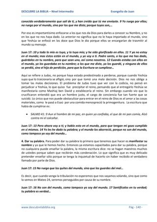 DESCUBRE LA BIBLIA – Nivel Intermedio

Evangelio de Juan

conocido verdaderamente que salí de ti, y han creído que tú me enviaste. 9 Yo ruego por ellos;
no ruego por el mundo, sino por los que me diste; porque tuyos son,…
Por eso es importantísimo enfocarse a los que nos da Dios para darles a conocer su Nombre, y no
en los que no nos haya dado. Lo anterior no significa que no le haya importado el mundo, sino
que Yeshúa se enfocó en los doce que Dios le dio porque ellos se encargarían de trasmitir al
mundo su mensaje.
Juan 17: 10 y todo lo mío es tuyo, y lo tuyo mío; y he sido glorificado en ellos. 11 Y ya no estoy
en el mundo; mas éstos están en el mundo, y yo voy a ti. Padre santo, a los que me has dado,
guárdalos en tu nombre, para que sean uno, así como nosotros. 12 Cuando estaba con ellos en
el mundo, yo los guardaba en tu nombre; a los que me diste, yo los guardé, y ninguno de ellos
se perdió, sino el hijo de perdición, para que la Escritura se cumpliese…
Aquí se refiere a Judas, no porque haya estado predestinado a perderse, porque cuando Yeshúa
supo que lo traicionaría se afligió, sino por que tomó una mala decisión. Dios no nos obliga a
tomar las malas decisiones. El problema de Judas tuvo que ver con la codicia, no pensó en
perjudicar a Yeshúa, lo que quiso fue precipitar el reino, pensando que al entregárlo Yeshúa se
manifestaría como Mashiaj ben David y establecería el reino. Sin embargo cuando vio que lo
crucificaron entendió que era un hombre justo, el cargo de conciencia fue tan fuerte que se
suicidó. Lo único que nos puede obstaculizar para entrar en el reino de Dios es el amor a las cosas
materiales, como le pasó a Esaú por una comida menospreció la primogenitura. La escritura que
había de cumplirse es:
SALMO 41: 9 Aun el hombre de mi paz, en quien yo confiaba, el que de mi pan comía, Alzó
contra mí el calcañar.
Juan 17: 13 Pero ahora voy a ti; y hablo esto en el mundo, para que tengan mi gozo cumplido
en sí mismos. 14 Yo les he dado tu palabra; y el mundo los aborreció, porque no son del mundo,
como tampoco yo soy del mundo…
4. Dar su palabra. Para poder dar su palabra lo primero que tenemos que hacer es manifestar su
nombre y ya que le hemos hecho. Entonces ya estamos capacitados para dar su palabra, porque
no cualquiera puede enseñar la palabra, la misma escritura dice: no se hagan maestros muchos
de ustedes porque saben que recibirán más condenación. Lo que significa que es muy delicado
pretender enseñar sólo porque se tenga la inquietud de hacerlo sin haber recibido el verdadero
llamado por parte de Dios.
Juan 17: 15 No ruego que los quites del mundo, sino que los guardes del mal…
Es decir, que cuando venga la tribulación no esperemos que nos vayamos volando, sino que como
lo vemos en Mateo 24, seremos perseguidos por causa de su nombre.
Juan 17: 16 No son del mundo, como tampoco yo soy del mundo. 17 Santifícalos en tu verdad;
tu palabra es verdad…

www.descubrelabiblia.org

Pág - 140 -

 