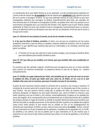 DESCUBRE LA BIBLIA – Nivel Intermedio

Evangelio de Juan

La santificación de la que habla Yeshúa es el ser apartado. Los dos mandamientos implícitos en
cuanto al día de reposo son te acordarás de día de reposo para santificarlo. Esto significa que ese
día se lo vamos a consagrar al Señor. Lo que está pidiendo Yeshúa en esta oración es que sean
consagrados; sabemos que consagrar es dedicar específicamente para Dios, por ejemplo, los
instrumentos que en el templo se consagraban al Señor, no podían tener otro uso, porque era un
instrumento consagrado para uso exclusivo del templo. Esto significa que lo que Yeshúa estaba
pidiéndole al Padre era que esos hombres fueran consagrados exclusivamente para su servicio.
Esta es la diferencia entre sus discípulos y los que nos son sus discípulos, entre los que le sirven y
los que no le sirven.
Juan 17: 18 Como tú me enviaste al mundo, así yo los he enviado al mundo…
5. A los que les diste la Palabra, enviarlos. Es decir, una vez que ya cumplimos con los cuatro
propósitos anteriores y que les dimos su palabra, entonces debemos enviarlos. Este es el quinto
propósito, lo que significa que estamos aquí para ser entrenados y ser enviados, tenemos que
pasar la estafeta.
2 Timoteo 2:2 Lo que has oído de mí ante muchos testigos, esto encarga a hombres fieles
que sean idóneos para enseñar también a otros.
Juan 17: 19 Y por ellos yo me santifico a mí mismo, para que también ellos sean santificados en
la verdad…
En ocasiones por dar ejemplo a alguien, tendremos que consagrarnos para ser un buen ejemplo
para quienes les estemos enseñando, no podemos darnos el lujo de ser ligeros en nuestro
comportamiento.
Juan 17: 20 Mas no ruego solamente por éstos, sino también por los que han de creer en mí por
la palabra de ellos, 21 para que todos sean uno; como tú, oh Padre, en mí, y yo en ti, que
también ellos sean uno en nosotros; para que el mundo crea que tú me enviaste…
A partir de este momento Yeshúa amplía el contraste de su oración y nos incluye a nosotros. El
contexto de la primer parte de la oración tiene que ver con los discípulos que él iba a enviar, y
aquí Yeshúa ora por quienes hemos creído por la palabra de ellos, de quienes fueron sus
primeros discípulos. El objetivo fue que todos fuéramos uno, como el Padre en Yeshúa y que
todos fuésemos uno con el Padre y con Yeshúa. Lamentablemente, la iglesia se ha dividido por
causa del engaño, de la manipulación pero principalmente por el desconocimiento de la palabra
de verdad y porque en lugar de enseñar la verdad se enseñan doctrinas hechas por hombres que
sólo han buscado la vanagloria personal. En los últimos 50 años la gente se ha alejado de la iglesia
como nunca antes porque lo que menos ven es unidad, no ven en las congregaciones los
atributos que representan al Padre y al hijo, como en este caso vemos la unidad. Yeshúa oró por
los que creeríamos en Él por la palabra de los apóstoles, la palabra de los apóstoles era, la Toráh,
los profetas y los salmos. Esa era la palabra por la que creeríamos en Él, de manera que si
queremos ser uno como lo dijo Yeshúa, tenemos que volver a la fe de los apóstoles, a la fe de los
profetas.

www.descubrelabiblia.org

Pág - 141 -

 