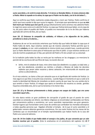 DESCUBRE LA BIBLIA – Nivel Intermedio

Evangelio de Juan

sumo sacerdote, y le cortó la oreja derecha. Y el siervo se llamaba Malco. 11 Jesús entonces dijo
a Pedro: Mete tu espada en la vaina; la copa que el Padre me ha dado, ¿no la he de beber?...
Aquí se confirma que Pedro realmente estaba dispuesto a morir por Yeshúa. Pedro confirma el
sentir que tuvo cuando le dijo que nunca lo negaría. El principio que aprendemos es que es más
fácil morir por Yeshúa que vivir por Él, porque efectivamente como veremos más adelante Pedro
lo negó tres veces como se lo advirtió Yeshúa. La copa que Yeshúa tenía que beber, era la copa de
ira, de juicio sobre el pueblo del Padre, el pueblo era merecedor de la ira de Dios por haberse
apartado del camino de Dios, de sus leyes.
Juan 18: 12 Entonces la compañía de soldados, el tribuno y los alguaciles de los judíos,
prendieron a Jesús y le ataron,…
Acabamos de ver en los versículos anteriores que Yeshúa dijo que había de beber la copa que el
Padre había de darle. Aquí estamos viendo que de manera voluntaria Yeshúa permite que le
pongan la atadura, en ese está cumpliendo la misma misión que cumplió Isaac, cuando permitió
que su Padre Abraham le atara para el holocausto que Dios le pidió. Lo que estamos viendo es el
acto de martirio aceptado por el Hijo, por petición del Padre a fin de cumplir con su voluntad.
En la tradición judía todos los días se recita por las mañanas en las sinagogas y se menciona la
porción de las escrituras del sacrificio de Isaac, la oración dice así:
Señor, mira la atadura de Isaac; mira cómo Isaac fue obediente a su papá y se dejó atar, y
por ésa obediencia, considera sus méritos y virtudes y líbranos de todas los decretos
nefastos que pesan sobre nosotros y danos salvación, ten misericordia de nosotros que
somos su descendencia…
En el rezo anterior, se clama a Dios por salvación que es el significado del nombre de Yeshúa. Lo
más seguro es que Dios sí escuche esas oraciones, cuando llegue el momento en que a Judá se le
revele la identidad del Mesías de inmediato se darán cuenta de que Isaac fue una sombra de lo
que vendría a hacer Yeshúa. El milagro que opera en beneficio de nosotros es siendo gentiles
hayamos entendido esto, de lo cual no teníamos ni la menor idea.
Juan 18: 13 y le llevaron primeramente a Anás; porque era suegro de Caifás, que era sumo
sacerdote aquel año…
En esta época existía un gran problema de corrupción al grado de que el puesto de sumo
sacerdote se compraba con dinero. Los líderes religiosos se encontraban confabulados con Roma
por conveniencia política y económica, ser sumo sacerdote representaba una gran ganancia.
Existían lugares que funcionaban como casas de cambio que cambiaban las monedas extranjeras
a todas aquellas personas que llegaban ofrendar al templo, de lo que el sumo sacerdote y el
gobernador romano obtenían ganancias económicas. Por esa razón Yeshúa tiró las mesas de los
cambistas que se encontraban en el templo reprochándoles que habían hecho de la casa del
Padre una cueva de ladrones.
Juan 18: 14 Era Caifás el que había dado el consejo a los judíos, de que convenía que un solo
hombre muriese por el pueblo. (Esto lo analizamos en el comentario del capítulo 11) 15 Y
www.descubrelabiblia.org

Pág - 144 -

 