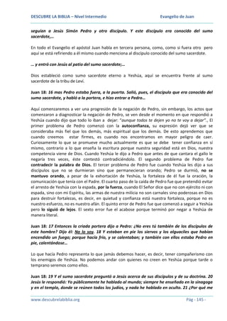 DESCUBRE LA BIBLIA – Nivel Intermedio

Evangelio de Juan

seguían a Jesús Simón Pedro y otro discípulo. Y este discípulo era conocido del sumo
sacerdote,…
En todo el Evangelio el apóstol Juan habla en tercera persona, como, como si fuera otro pero
aquí se está refiriendo a él mismo cuando menciona al discípulo conocido del sumo sacerdote.
… y entró con Jesús al patio del sumo sacerdote;…
Dios estableció como sumo sacerdote eterno a Yeshúa, aquí se encuentra frente al sumo
sacerdote de la tribu de Leví.
Juan 18: 16 mas Pedro estaba fuera, a la puerta. Salió, pues, el discípulo que era conocido del
sumo sacerdote, y habló a la portera, e hizo entrar a Pedro…
Aquí comenzaremos a ver una progresión de la negación de Pedro, sin embargo, los actos que
comenzaron a diagnosticar la negación de Pedro, se ven desde el momento en que respondió a
Yeshúa cuando dijo que todo lo iban a dejar: “aunque todos te dejen yo no te voy a dejar”., El
primer problema de Pedro comenzó con la autoconfianza, su expresión dejó ver que se
consideraba más fiel que los demás, más espiritual que los demás. De esto aprendemos que
cuando creemos estar firmes, es cuando nos encontramos en mayor peligro de caer.
Curiosamente lo que se promueve mucho actualmente es que se debe tener confianza en sí
mismo, contrario a lo que enseña la escritura porque nuestra seguridad está en Dios, nuestra
competencia viene de Dios. Cuando Yeshúa le dijo a Pedro que antes de que cantara el gallo le
negaría tres veces, éste contestó contradiciéndolo. El segundo problema de Pedro fue
contradecir la palabra de Dios. El tercer problema de Pedro fue cuando Yeshúa les dijo a sus
discípulos que no se durmieran sino que permanecieran orando; Pedro se durmió, no se
mantuvo orando, a pesar de la exhortación de Yeshúa, la fortaleza de él fue la oración, la
comunicación que tenía con el Padre. El cuarto paso de la caída de Pedro fue que pretendió evitar
el arresto de Yeshúa con la espada, por la fuerza, cuando El Señor dice que no con ejército ni con
espada, sino con mi Espíritu, las armas de nuestra milicia no son carnales sino poderosas en Dios
para destruir fortalezas, es decir, en quietud y confianza está nuestra fortaleza, porque no es
nuestro esfuerzo, no es nuestro afán. El quinto error de Pedro fue que comenzó a seguir a Yeshúa
pero lo siguió de lejos. El sexto error fue el acabose porque terminó por negar a Yeshúa de
manera literal.
Juan 18: 17 Entonces la criada portera dijo a Pedro: ¿No eres tú también de los discípulos de
este hombre? Dijo él: No lo soy. 18 Y estaban en pie los siervos y los alguaciles que habían
encendido un fuego; porque hacía frío, y se calentaban; y también con ellos estaba Pedro en
pie, calentándose…
Lo que hacía Pedro representa lo que jamás debemos hacer, es decir, tener compañerismo con
los enemigos de Yeshúa. No podemos andar con quienes no creen en Yeshúa porque tarde o
temprano seremos como ellos.
Juan 18: 19 Y el sumo sacerdote preguntó a Jesús acerca de sus discípulos y de su doctrina. 20
Jesús le respondió: Yo públicamente he hablado al mundo; siempre he enseñado en la sinagoga
y en el templo, donde se reúnen todos los judíos, y nada he hablado en oculto. 21 ¿Por qué me
www.descubrelabiblia.org

Pág - 145 -

 