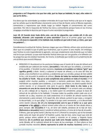 DESCUBRE LA BIBLIA – Nivel Intermedio

Evangelio de Juan

preguntas a mí? Pregunta a los que han oído, qué les haya yo hablado; he aquí, ellos saben lo
que yo he dicho…
Era obvio que las autoridades ya estaban enteradas de lo que hacía Yeshúa y de que se le seguía
por las señales que lo identificaban claramente como el hijo de David, como el Mesías esperado,
comentarios y expresiones que desde luego ya habían llegado al conocimiento del sumo
sacerdote. Por ello la respuesta de Yeshúa fue clara y contundente porque hasta en las mismas
sinagogas enseñaba la doctrina por la que el sumo sacerdote le preguntaba.
Juan 18: 22 Cuando Jesús hubo dicho esto, uno de los alguaciles, que estaba allí, le dio una
bofetada, diciendo: ¿Así respondes al sumo sacerdote? (Este es el primer golpe que recibe
Yeshúa) 23 Jesús le respondió: Si he hablado mal, testifica en qué está el mal; y si bien, ¿por qué
me golpeas?...
Consideremos la actitud de Yeshúa. Quienes niegan que sea el Mesías utilizan este versículo para
decir que no cumplió lo que él pidió que hiciéramos, que es poner la otra mejilla. Sin embargo,
aquí Yeshúa no está respondiendo la agresión, sino que simplemente está diciendo que no había
mal en lo que contestó. Lo que está haciendo Yeshúa tiene que ver con guiarles a la reflexión con
las preguntas que les estaban haciendo. Así mismo, la bofetada que recibió es el cumplimiento de
una profecía que anunció Miqueas:
MIQUEAS 4:1 Acontecerá en los postreros tiempos que el monte de la casa de Jehová será
establecido por cabecera de montes, (Jerusalén) y más alto que los collados, y correrán a
él los pueblos. 2 Vendrán muchas naciones, (naciones es la palabra en hebreo “goin” que
significa gentil) y dirán: Venid, y subamos al monte de Jehová, y a la casa del Dios de
Jacob; y nos enseñará en sus caminos, y andaremos por sus veredas; porque de Sion saldrá
la ley, y de Jerusalén la palabra de Jehová. (Gente de todas las naciones buscará que se
les enseñe la Toráh. Hoy ya se está cumpliendo esta profecía en todo el mundo) 3 Y él
juzgará entre muchos pueblos, y corregirá a naciones poderosas hasta muy lejos; y
martillarán sus espadas para azadones, y sus lanzas para hoces; no alzará espada nación
contra nación, ni se ensayarán más para la guerra. (Este texto lo cita Isaías y se
encuentra en uno de los muros de las Naciones Unidas) 4 Y se sentará cada uno debajo
de su vid y debajo de su higuera, y no habrá quien los amedrente; porque la boca de
Jehová de los ejércitos lo ha hablado. 5 Aunque todos los pueblos anden cada uno en el
nombre de su dios, nosotros con todo andaremos en el nombre de Jehová nuestro Dios
eternamente y para siempre. 6 En aquel día, dice Jehová, juntaré la que cojea, y recogeré
la descarriada, y a la que afligí; 7 y pondré a la coja como remanente, y a la descarriada
como nación robusta; (lo vil y lo menospreciado será lo que el Señor va a usar para
avergonzar a los sabios) y Jehová reinará sobre ellos en el monte de Sion desde ahora y
para siempre. (En Jerusalén) 8 Y tú, oh torre del rebaño, fortaleza de la hija de Sion,
(Referencia a Jerusalén) hasta ti vendrá el señorío primero, el reino de la hija de Jerusalén.
9 Ahora, ¿por qué gritas tanto? ¿No hay rey en ti? ¿Pereció tu consejero, que te ha tomado
dolor como de mujer de parto? 10 Duélete y gime, hija de Sion, como mujer que está de
parto; porque ahora saldrás de la ciudad y morarás en el campo, y llegarás hasta
Babilonia; (Es la profecía que anuncia que Judá sería llevada cautiva a Babilonia) allí
serás librada, allí te redimirá Jehová de la mano de tus enemigos. 11 Pero ahora se han
juntado muchas naciones (Roma representa la unión de muchas naciones) contra ti, y
www.descubrelabiblia.org

Pág - 146 -

 