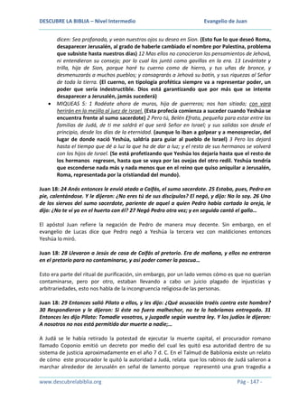 DESCUBRE LA BIBLIA – Nivel Intermedio

Evangelio de Juan

dicen: Sea profanada, y vean nuestros ojos su deseo en Sion. (Esto fue lo que deseó Roma,
desaparecer Jerusalén, al grado de haberle cambiado el nombre por Palestina, problema
que subsiste hasta nuestros días) 12 Mas ellos no conocieron los pensamientos de Jehová,
ni entendieron su consejo; por lo cual los juntó como gavillas en la era. 13 Levántate y
trilla, hija de Sion, porque haré tu cuerno como de hierro, y tus uñas de bronce, y
desmenuzarás a muchos pueblos; y consagrarás a Jehová su botín, y sus riquezas al Señor
de toda la tierra. (El cuerno, en tipología profética siempre va a representar poder, un
poder que sería indestructible. Dios está garantizando que por más que se intente
desaparecer a Jerusalén, jamás sucederá)
MIQUEAS 5: 1 Rodéate ahora de muros, hija de guerreros; nos han sitiado; con vara
herirán en la mejilla al juez de Israel. (Esta profecía comienza a suceder cuando Yeshúa se
encuentra frente al sumo sacerdote) 2 Pero tú, Belén Efrata, pequeña para estar entre las
familias de Judá, de ti me saldrá el que será Señor en Israel; y sus salidas son desde el
principio, desde los días de la eternidad. (aunque lo iban a golpear y a menospreciar, del
lugar de donde nació Yeshúa, saldría para guiar al pueblo de Israel) 3 Pero los dejará
hasta el tiempo que dé a luz la que ha de dar a luz; y el resto de sus hermanos se volverá
con los hijos de Israel. (Se está profetizando que Yeshúa los dejaría hasta que el resto de
los hermanos regresen, hasta que se vaya por las ovejas del otro redil. Yeshúa tendría
que esconderse nada más y nada menos que en el reino que quiso aniquilar a Jerusalén,
Roma, representada por la cristiandad del mundo).
Juan 18: 24 Anás entonces le envió atado a Caifás, el sumo sacerdote. 25 Estaba, pues, Pedro en
pie, calentándose. Y le dijeron: ¿No eres tú de sus discípulos? El negó, y dijo: No lo soy. 26 Uno
de los siervos del sumo sacerdote, pariente de aquel a quien Pedro había cortado la oreja, le
dijo: ¿No te vi yo en el huerto con él? 27 Negó Pedro otra vez; y en seguida cantó el gallo…
El apóstol Juan refiere la negación de Pedro de manera muy decente. Sin embargo, en el
evangelio de Lucas dice que Pedro negó a Yeshúa la tercera vez con maldiciones entonces
Yeshúa lo miró.
Juan 18: 28 Llevaron a Jesús de casa de Caifás al pretorio. Era de mañana, y ellos no entraron
en el pretorio para no contaminarse, y así poder comer la pascua…
Esto era parte del ritual de purificación, sin embargo, por un lado vemos cómo es que no querían
contaminarse, pero por otro, estaban llevando a cabo un juicio plagado de injusticias y
arbitrariedades, esto nos habla de la incongruencia religiosa de las personas.
Juan 18: 29 Entonces salió Pilato a ellos, y les dijo: ¿Qué acusación traéis contra este hombre?
30 Respondieron y le dijeron: Si éste no fuera malhechor, no te lo habríamos entregado. 31
Entonces les dijo Pilato: Tomadle vosotros, y juzgadle según vuestra ley. Y los judíos le dijeron:
A nosotros no nos está permitido dar muerte a nadie;…
A Judá se le había retirado la potestad de ejecutar la muerte capital, el procurador romano
llamado Coponio emitió un decreto por medio del cual les quitó esa autoridad dentro de su
sistema de justicia aproximadamente en el año 7 d. C. En el Talmud de Babilonia existe un relato
de cómo este procurador le quitó la autoridad a Judá, relata que los rabinos de Judá salieron a
marchar alrededor de Jerusalén en señal de lamento porque representó una gran tragedia a
www.descubrelabiblia.org

Pág - 147 -

 