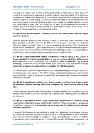 DESCUBRE LA BIBLIA – Nivel Intermedio

Evangelio de Juan

nivel nacional, dijeron que ese día se había quebrantado la Toráh, que se había dejado de
cumplir la Toráh, porque Jacob profetizó de su hijo Judá que: No se quitará el cetro de Judá hasta
que venga Silo. En realidad lo que profetizó Jacob fue que no se le iba a quitar la autoridad a Judá
hasta que llegara el Shalom, la paz, el Mesías que es sinónimo de Silo. Los rabinos creyeron que
cuando se les quitó la autoridad de llevar a cabo la pena capital se les había quitado el cetro y
que había fallado la palabra de Dios porque aún no había llegado el Mesías. Sin embargo la
profecía de Jacob no dejó de cumplirse porque al norte de la nación ya había nacido Silo, el
Príncipe de Paz, quien portaría el cetro de justicia, Yeshúa.
Juan 18: 32 para que se cumpliese la palabra que Jesús había dicho, dando a entender de qué
muerte iba a morir…
Se estaba hablando de la crucifixión. El Salmo 22 detalla la muerte de Yeshúa en la cruz, el rey
David profetizó ese hecho, alrededor de 700 años antes de que se inventara la crucifixión,
incluso, las palabras que dice Yeshúa en la cruz son las palabras de ese salmo, “Dios mío, Dios mío
porque me has abandonado”. Según los comentaristas, la crucifixión fue inventada por los persas
como una manera de manifestar que la tierra era demasiada sagrada para ser contaminada por
un delincuente que mereciera esa pena, por eso los pies no tocaban el suelo.
Juan 18: 33 Entonces Pilato volvió a entrar en el pretorio, y llamó a Jesús y le dijo: ¿Eres tú el
Rey de los judíos? 34 Jesús le respondió: ¿Dices tú esto por ti mismo, o te lo han dicho otros de
mí? (Nuevamente Yeshúa contesta con otra pregunta) 35 Pilato le respondió: ¿Soy yo acaso
judío? (Aquí se confirma que el concepto de Rey de los judíos sólo existe en el pueblo judío) Tu
nación, y los principales sacerdotes, te han entregado a mí. ¿Qué has hecho?...
Los romanos sabían que la Toráh prohibía que Judá fuera gobernada por extranjeros, por eso el
tema relacionado con la expresión “Rey de los Judíos”, era algo que le preocupaba al gobierno de
Roma, por lo que Yeshúa al contestarle le quita la idea que se pudo haber formado en relación a
una supuesta revuelta.
Juan 18: 36 Respondió Jesús: Mi reino no es de este mundo; si mi reino fuera de este mundo,
mis servidores pelearían para que yo no fuera entregado a los judíos; pero mi reino no es de
aquí…
Con esta respuesta Yeshúa le dice a Pilato que no se preocupara por lo que le habían dicho, que
no estaba preparando una revuelta en contra de su gobierno que estaba ejerciendo el poder en
ese momento.
Juan 18: 37 Le dijo entonces Pilato: ¿Luego, eres tú rey? Respondió Jesús: Tú dices que yo soy
rey. (En el contexto del diálogo que está teniendo Yeshúa con Pilato, se entiende que la respuesta
de Yeshúa es en pregunta) Yo para esto he nacido, y para esto he venido al mundo, para dar
testimonio a la verdad…
El propósito del Mesías es dar testimonio de la verdad. Si el Mesías que nos enseñaron tiene que
ver con no dar testimonio de la verdad, entonces no es el verdadero Mesías, porque definiendo
nuevamente los términos, la palabra verdad es su Palabra y la palabra es su Toráh, la Ley de Dios,
lo que significa que la función del Mesías es enseñar la Toráh, la ley de Moisés a las naciones. Este
www.descubrelabiblia.org

Pág - 148 -

 