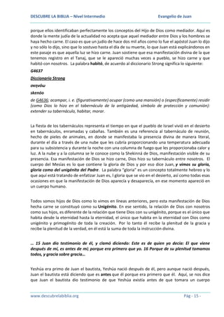 DESCUBRE LA BIBLIA – Nivel Intermedio

Evangelio de Juan

porque ellos identificaban perfectamente los conceptos del Hijo de Dios como mediador. Aquí es
donde la mente judía de la actualidad no acepta que aquel mediador entre Dios y los hombres se
haya hecho carne. El caso es que un judío de hace dos mil años como lo fue el apóstol Juan lo dijo
y no sólo lo dijo, sino que lo sostuvo hasta el día de su muerte, lo que Juan está explicándonos en
este pasaje es que aquella luz se hizo carne. Juan sostiene que esa manifestación divina de la que
tenemos registro en el Tanaj, que se le apareció muchas veces a pueblo, se hizo carne y que
habitó con nosotros. La palabra habitó, de acuerdo al diccionario Strong significa lo siguiente:
G4637
Diccionario Strong
σκηνόω
skenóo
de G4636; acampar, i. e. (figurativamente) ocupar (como una mansión) o (específicamente) residir
(como Dios lo hizo en el tabernáculo de la antigüedad, símbolo de protección y comunión):
extender su tabernáculo, habitar, morar.
La fiesta de los tabernáculos representa el tiempo en que el pueblo de Israel vivió en el desierto
en tabernáculos, enramadas y cabañas. También es una referencia al tabernáculo de reunión,
hecho de pieles de animales, en donde se manifestaba la presencia divina de manera literal,
durante el día a través de una nube que les cubría proporcionando una temperatura adecuada
para su subsistencia y durante la noche con una columna de fuego que les proporcionaba calor y
luz. A la nube y a la columna se le conoce como la Shekinná de Dios, manifestación visible de su
presencia. Esa manifestación de Dios se hizo carne, Dios hizo su tabernáculo entre nosotros. El
cuerpo del Mesías es lo que contiene la gloria de Dios y por eso dice Juan, y vimos su gloria,
gloria como del unigénito del Padre. La palabra “gloria” es un concepto totalmente hebreo y lo
que aquí está tratando de enfatizar Juan es, l gloria que se vio en el desierto, así como todas esas
ocasiones en que la manifestación de Dios aparecía y desaparecía, en ese momento apareció en
un cuerpo humano.
Todos somos hijos de Dios como lo vimos en líneas anteriores, pero esta manifestación de Dios
hecha carne se constituyó como su Unigénito. En ese sentido, la relación de Dios con nosotros
como sus hijos, es diferente de la relación que tiene Dios con su unigénito, porque es el único que
habita desde la eternidad hasta la eternidad, el único que habita en la eternidad con Dios como
unigénito y primogénito de toda la creación. Por lo tanto él recibe la plenitud de la gracia y
recibe la plenitud de la verdad, en él está la suma de toda la instrucción divina.
… 15 Juan dio testimonio de él, y clamó diciendo: Este es de quien yo decía: El que viene
después de mí, es antes de mí; porque era primero que yo. 16 Porque de su plenitud tomamos
todos, y gracia sobre gracia…
Yeshúa era primo de Juan el bautista, Yeshúa nació después de él, pero aunque nació después,
Juan el bautista está diciendo que es antes que él porque era primero que él. Aquí, se nos dice
que Juan el bautista dio testimonio de que Yeshúa existía antes de que tomara un cuerpo

www.descubrelabiblia.org

Pág - 15 -

 